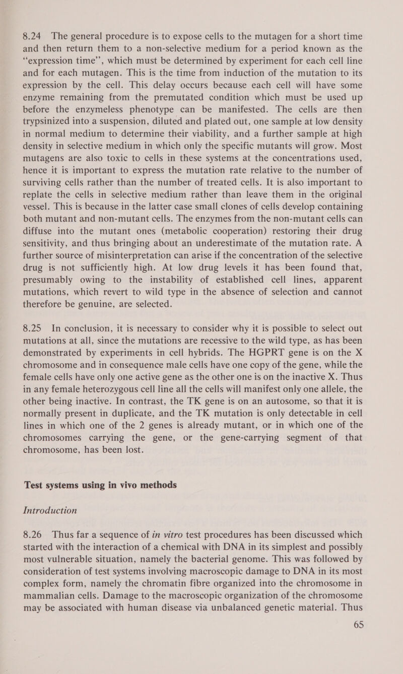 8.24 The general procedure is to expose cells to the mutagen for a short time and then return them to a non-selective medium for a period known as the “expression time’’, which must be determined by experiment for each cell line and for each mutagen. This is the time from induction of the mutation to its expression by the cell. This delay occurs because each cell will have some enzyme remaining from the premutated condition which must be used up before the enzymeless phenotype can be manifested. The cells are then trypsinized into a suspension, diluted and plated out, one sample at low density in normal medium to determine their viability, and a further sample at high density in selective medium in which only the specific mutants will grow. Most mutagens are also toxic to cells in these systems at the concentrations used, hence it is important to express the mutation rate relative to the number of surviving cells rather than the number of treated cells. It is also important to replate the cells in selective medium rather than leave them in the original vessel. This is because in the latter case small clones of cells develop containing both mutant and non-mutant cells. The enzymes from the non-mutant cells can diffuse into the mutant ones (metabolic cooperation) restoring their drug sensitivity, and thus bringing about an underestimate of the mutation rate. A further source of misinterpretation can arise if the concentration of the selective drug is not sufficiently high. At low drug levels it has been found that, presumably owing to the instability of established cell lines, apparent mutations, which revert to wild type in the absence of selection and cannot therefore be genuine, are selected. 8.25 In conclusion, it is necessary to consider why it is possible to select out mutations at all, since the mutations are recessive to the wild type, as has been demonstrated by experiments in cell hybrids. The HGPRT gene is on the X chromosome and in consequence male cells have one copy of the gene, while the female cells have only one active gene as the other one is on the inactive X. Thus in any female heterozygous cell line all the cells will manifest only one allele, the other being inactive. In contrast, the TK gene is on an autosome, so that it is normally present in duplicate, and the TK mutation is only detectable in cell lines in which one of the 2 genes is already mutant, or in which one of the chromosomes carrying the gene, or the gene-carrying segment of that chromosome, has been lost. Test systems using in vivo methods Introduction 8.26 Thus far a sequence of in vitro test procedures has been discussed which started with the interaction of a chemical with DNA in its simplest and possibly most vulnerable situation, namely the bacterial genome. This was followed by consideration of test systems involving macroscopic damage to DNA in its most complex form, namely the chromatin fibre organized into the chromosome in mammalian cells. Damage to the macroscopic organization of the chromosome may be associated with human disease via unbalanced genetic material. Thus