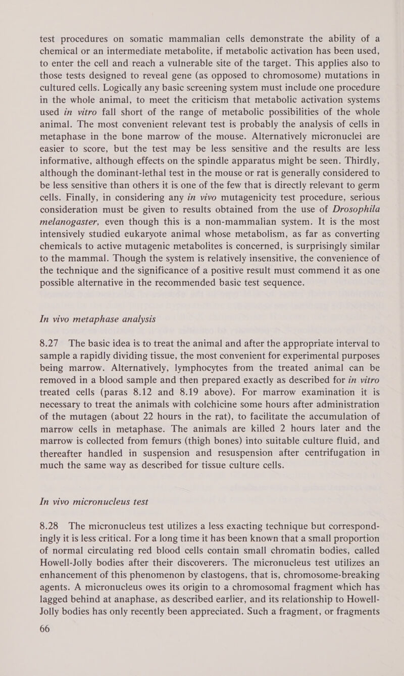 test procedures on somatic mammalian cells demonstrate the ability of a chemical or an intermediate metabolite, if metabolic activation has been used, to enter the cell and reach a vulnerable site of the target. This applies also to those tests designed to reveal gene (as opposed to chromosome) mutations in cultured cells. Logically any basic screening system must include one procedure in the whole animal, to meet the criticism that metabolic activation systems used in vitro fall short of the range of metabolic possibilities of the whole animal. The most convenient relevant test is probably the analysis of cells in metaphase in the bone marrow of the mouse. Alternatively micronuclei are easier to score, but the test may be less sensitive and the results are less informative, although effects on the spindle apparatus might be seen. Thirdly, although the dominant-lethal test in the mouse or rat is generally considered to be less sensitive than others it is one of the few that is directly relevant to germ cells. Finally, in considering any in vivo mutagenicity test procedure, serious consideration must be given to results obtained from the use of Drosophila melanogaster, even though this is a non-mammalian system. It is the most intensively studied eukaryote animal whose metabolism, as far as converting chemicals to active mutagenic metabolites is concerned, is surprisingly similar to the mammal. Though the system is relatively insensitive, the convenience of the technique and the significance of a positive result must commend it as one possible alternative in the recommended basic test sequence. In vivo metaphase analysis 8.27 The basic idea is to treat the animal and after the appropriate interval to sample a rapidly dividing tissue, the most convenient for experimental purposes being marrow. Alternatively, lymphocytes from the treated animal can be removed in a blood sample and then prepared exactly as described for in vitro treated cells (paras 8.12 and 8.19 above). For marrow examination it is necessary to treat the animals with colchicine some hours after administration of the mutagen (about 22 hours in the rat), to facilitate the accumulation of marrow cells in metaphase. The animals are killed 2 hours later and the marrow is collected from femurs (thigh bones) into suitable culture fluid, and thereafter handled in suspension and resuspension after centrifugation in much the same way as described for tissue culture cells. In vivo micronucleus test 8.28 The micronucleus test utilizes a less exacting technique but correspond- ingly it is less critical. For a long time it has been known that a small proportion of normal circulating red blood cells contain small chromatin bodies, called Howell-Jolly bodies after their discoverers. The micronucleus test utilizes an enhancement of this phenomenon by clastogens, that is, chromosome-breaking agents. A micronucleus owes its origin to a chromosomal fragment which has lagged behind at anaphase, as described earlier, and its relationship to Howell- Jolly bodies has only recently been appreciated. Such a fragment, or fragments