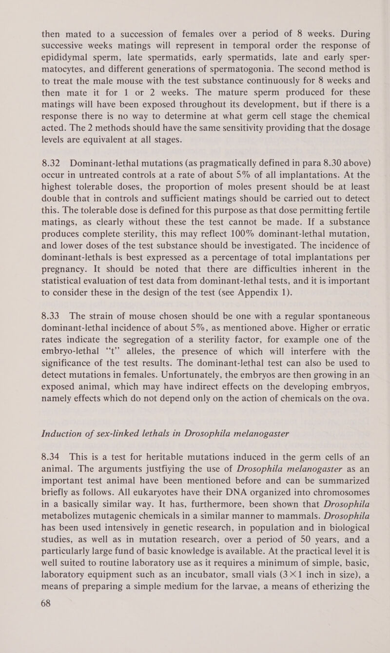 then mated to a succession of females over a period of 8 weeks. During successive weeks matings will represent in temporal order the response of epididymal sperm, late spermatids, early spermatids, late and early sper- matocytes, and different generations of spermatogonia. The second method is to treat the male mouse with the test substance continuously for 8 weeks and then mate it for 1 or 2 weeks. The mature sperm produced for these matings will have been exposed throughout its development, but if there is a response there is no way to determine at what germ cell stage the chemical acted. The 2 methods should have the same sensitivity providing that the dosage levels are equivalent at all stages. 8.32 Dominant-lethal mutations (as pragmatically defined in para 8.30 above) occur in untreated controls at a rate of about 5% of all implantations. At the highest tolerable doses, the proportion of moles present should be at least double that in controls and sufficient matings should be carried out to detect this. The tolerable dose is defined for this purpose as that dose permitting fertile matings, as clearly without these the test cannot be made. If a substance produces complete sterility, this may reflect 100% dominant-lethal mutation, and lower doses of the test substance should be investigated. The incidence of dominant-lethals is best expressed as a percentage of total implantations per pregnancy. It should be noted that there are difficulties inherent in the statistical evaluation of test data from dominant-lethal tests, and it is important to consider these in the design of the test (see Appendix 1). 8.33 The strain of mouse chosen should be one with a regular spontaneous dominant-lethal incidence of about 5%, as mentioned above. Higher or erratic rates indicate the segregation of a sterility factor, for example one of the embryo-lethal ‘‘t’’ alleles, the presence of which will interfere with the significance of the test results. The dominant-lethal test can also be used to detect mutations in females. Unfortunately, the embryos are then growing in an exposed animal, which may have indirect effects on the developing embryos, namely effects which do not depend only on the action of chemicals on the ova. Induction of sex-linked lethals in Drosophila melanogaster 8.34 This is a test for heritable mutations induced in the germ cells of an animal. The arguments justfiying the use of Drosophila melanogaster as an important test animal have been mentioned before and can be summarized briefly as follows. All eukaryotes have their DNA organized into chromosomes in a basically similar way. It has, furthermore, been shown that Drosophila metabolizes mutagenic chemicals in a similar manner to mammals. Drosophila has been used intensively in genetic research, in population and in biological studies, as well as in mutation research, over a period of 50 years, and a particularly large fund of basic knowledge is available. At the practical level it is well suited to routine laboratory use as it requires a minimum of simple, basic, laboratory equipment such as an incubator, small vials (3 X1 inch in size), a means of preparing a simple medium for the larvae, a means of etherizing the
