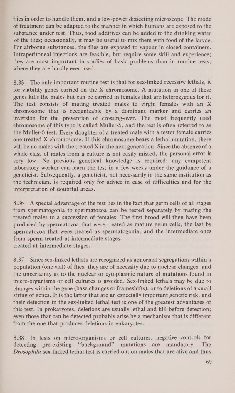 flies in order to handle them, and a low-power dissecting microscope. The mode of treatment can be adapted to the manner in which humans are exposed to the substance under test. Thus, food additives can be added to the drinking water of the flies; occasionally, it may be useful to mix them with food of the larvae. For airborne substances, the flies are exposed to vapour in closed containers. Intraperitoneal injections are feasible, but require some skill and experience; they are most important in studies of basic problems than in routine tests, where they are hardly ever used. 8.35 The only important routine test is that for sex-linked recessive lethals, ie for viability genes carried on the X chromosome. A mutation in one of these genes kills the males but can be carried in females that are heterozygous for it. The test consists of mating treated males to virgin females with an X chromosome that is recognizable by a dominant marker and carries an inversion for the prevention of crossing-over. The most frequently used chromosome of this type is called Muller-5, and the test is often referred to as the Muller-S test. Every daughter of a treated male with a tester female carries one treated X chromosome. If this chromosome bears a lethal mutation, there will be no males with the treated X in the next generation. Since the absence of a whole class of males from a culture is not easily missed, the personal error is very low. No previous genetical knowledge is required; any competent laboratory worker can learn the test in a few weeks under the guidance of a geneticist. Subsequently, a geneticist, not necessarily in the same institution as the technician, is required only for advice in case of difficulties and for the interpretation of doubtful areas. 8.36 <A special advantage of the test lies in the fact that germ cells of all stages from spermatogonia to spermatozoa can be tested separately by mating the treated males to a succession of females. The first brood will then have been produced by spermatozoa that were treated as mature germ cells, the last by spermatozoa that were treated as spermatogonia, and the intermediate ones from sperm treated at intermediate stages. treated at intermediate stages. 8.37 Since sex-linked lethals are recognized as abnormal segregations within a population (one vial) of flies, they are of necessity due to nuclear changes, and the uncertainty as to the nuclear or cytoplasmic nature of mutations found in micro-organisms or cell cultures is avoided. Sex-linked lethals may be due to changes within the gene (base changes or frameshifts), or to deletions of a small string of genes. It is the latter that are an especially important genetic risk, and their detection in the sex-linked lethal test is one of the greatest advantages of this test. In prokaryotes, deletions are usually lethal and kill before detection; even those that can be detected probably arise by a mechanism that is different from the one that produces deletions in eukaryotes. 8.38 In tests on micro-organisms or cell cultures, negative controls for detecting pre-existing “background”? mutations are mandatory. The Drosophila sex-linked lethal test is carried out on males that are alive and thus