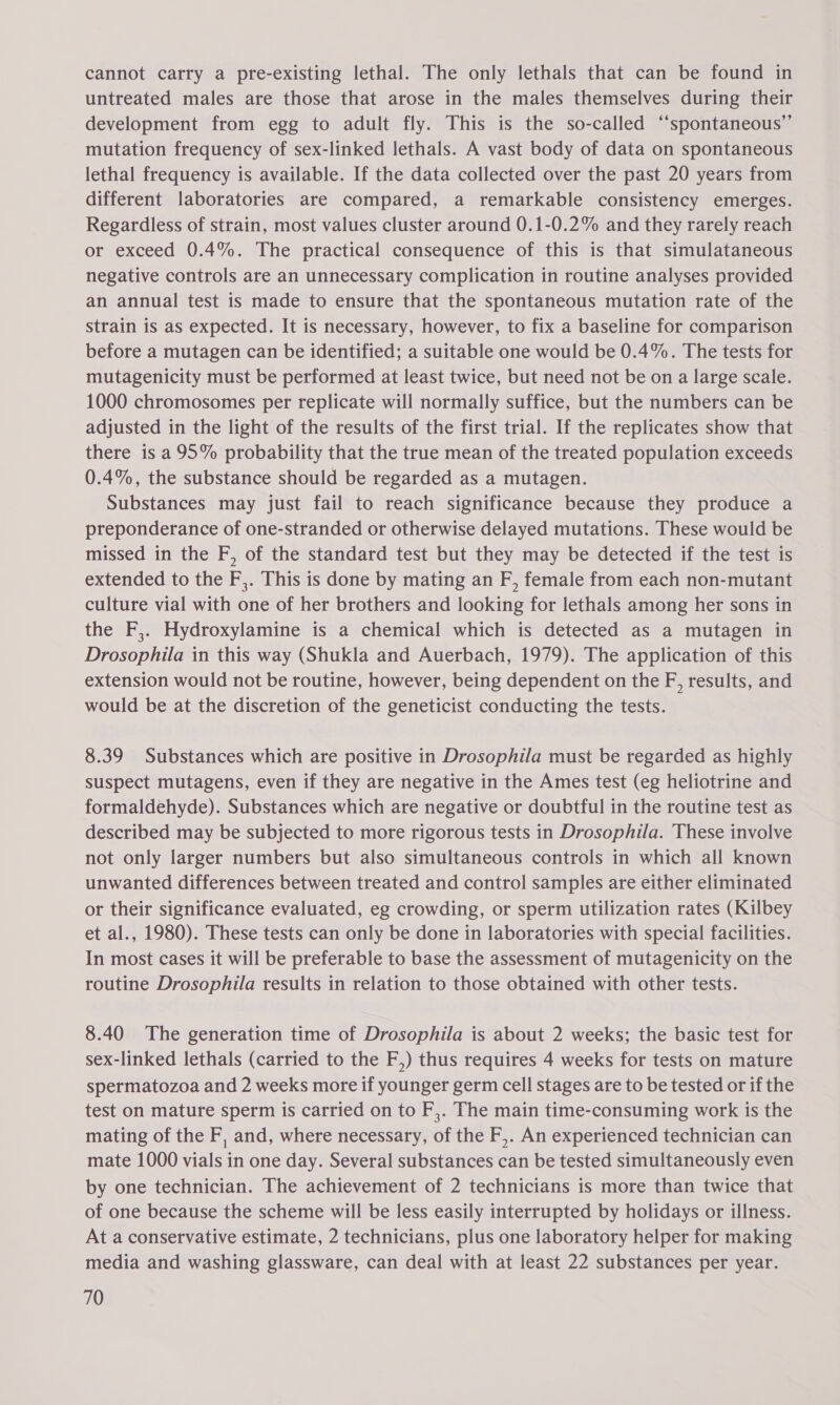 cannot carry a pre-existing lethal. The only lethals that can be found in untreated males are those that arose in the males themselves during their development from egg to adult fly. This is the so-called “‘spontaneous’”’ mutation frequency of sex-linked lethals. A vast body of data on spontaneous lethal frequency is available. If the data collected over the past 20 years from different laboratories are compared, a remarkable consistency emerges. Regardless of strain, most values cluster around 0.1-0.2% and they rarely reach or exceed 0.4%. The practical consequence of this is that simulataneous negative controls are an unnecessary complication in routine analyses provided an annual test is made to ensure that the spontaneous mutation rate of the strain is as expected. It is necessary, however, to fix a baseline for comparison before a mutagen can be identified; a suitable one would be 0.4%. The tests for mutagenicity must be performed at least twice, but need not be on a large scale. 1000 chromosomes per replicate will normally suffice, but the numbers can be adjusted in the light of the results of the first trial. If the replicates show that there is a 95% probability that the true mean of the treated population exceeds 0.4%, the substance should be regarded as a mutagen. Substances may just fail to reach significance because they produce a preponderance of one-stranded or otherwise delayed mutations. These would be missed in the F, of the standard test but they may be detected if the test is extended to the F,. This is done by mating an F, female from each non-mutant culture vial with one of her brothers and looking for lethals among her sons in the F,. Hydroxylamine is a chemical which is detected as a mutagen in Drosophila in this way (Shukla and Auerbach, 1979). The application of this extension would not be routine, however, being dependent on the F, results, and would be at the discretion of the geneticist conducting the tests. 8.39 Substances which are positive in Drosophila must be regarded as highly suspect mutagens, even if they are negative in the Ames test (eg heliotrine and formaldehyde). Substances which are negative or doubtful in the routine test as described may be subjected to more rigorous tests in Drosophila. These involve not only larger numbers but also simultaneous controls in which all known unwanted differences between treated and control samples are either eliminated or their significance evaluated, eg crowding, or sperm utilization rates (Kilbey et al., 1980). These tests can only be done in laboratories with special facilities. In most cases it will be preferable to base the assessment of mutagenicity on the routine Drosophila results in relation to those obtained with other tests. 8.40 The generation time of Drosophila is about 2 weeks; the basic test for sex-linked lethals (carried to the F,) thus requires 4 weeks for tests on mature spermatozoa and 2 weeks more if younger germ cell stages are to be tested or if the test on mature sperm is carried on to F,. The main time-consuming work is the mating of the F, and, where necessary, of the F,. An experienced technician can mate 1000 vials in one day. Several substances can be tested simultaneously even by one technician. The achievement of 2 technicians is more than twice that of one because the scheme will be less easily interrupted by holidays or illness. At a conservative estimate, 2 technicians, plus one laboratory helper for making media and washing glassware, can deal with at least 22 substances per year.