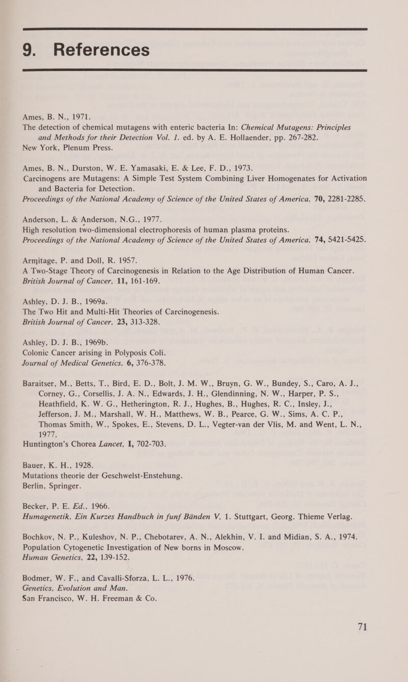 9. References Ames, B. N., 1971. The detection of chemical mutagens with enteric bacteria In: Chemical Mutagens: Principles and Methods for their Detection Vol. 1. ed. by A. E. Hollaender, pp. 267-282. New York, Plenum Press. Ames, B. N., Durston, W. E. Yamasaki, E. & Lee, F. D., 1973. Carcinogens are Mutagens: A Simple Test System Combining Liver Homogenates for Activation and Bacteria for Detection. Proceedings of the National Academy of Science of the United States of America, 70, 2281-2285. Anderson, L. & Anderson, N.G., 1977. High resolution two-dimensional electrophoresis of human plasma proteins. Proceedings of the National Academy of Science of the United States of America, 74, 5421-5425. Armitage, P. and Doll, R. 1957. A Two-Stage Theory of Carcinogenesis in Relation to the Age Distribution of Human Cancer. British Journal of Cancer, 11, 161-169. Ashley, D. J. B., 1969a. The Two Hit and Multi-Hit Theories of Carcinogenesis. British Journal of Cancer, 23, 313-328. Ashley, D. J. B., 1969b. Colonic Cancer arising in Polyposis Coll. Journal of Medical Genetics, 6, 376-378. Baraitser, M., Betts, T., Bird, E. D., Bolt, J. M. W., Bruyn, G. W., Bundey, S., Caro, A. J., Corney, G., Corsellis, J. A. N., Edwards, J. H., Glendinning, N. W., Harper, P. S., Heathfield, K. W. G., Hetherington, R. J., Hughes, B., Hughes, R. C., Insley, J., Jefferson, J. M., Marshall, W. H., Matthews, W. B., Pearce, G. W., Sims, A. C. P., Thomas Smith, W., Spokes, E., Stevens, D. L., Vegter-van der Vlis, M. and Went, L. N., 19177: Huntington’s Chorea Lancet, I, 702-703. Bauer, K. H., 1928. Mutations theorie der Geschwelst-Enstehung. Berlin, Springer. Becker, P. E.Fd., 1966. Humagenetik, Ein Kurzes Handbuch in funf Banden V, 1. Stuttgart, Georg. Thieme Verlag. Bochkov, N. P., Kuleshov, N. P., Chebotarev, A. N., Alekhin, V. I. and Midian, S. A., 1974. Population Cytogenetic Investigation of New borns in Moscow. Human Genetics, 22, 139-152. Bodmer, W. F., and Cavalli-Sforza, L. L., 1976. Genetics, Evolution and Man. San Francisco, W. H. Freeman & Co.