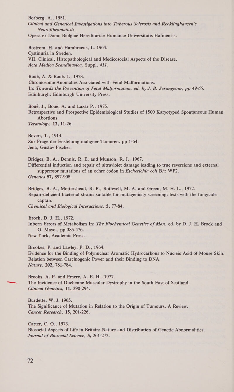 Clinical and Genetical Investigations into Tuberous Sclerosis and Recklinghausen's Neurofibromatosis. Opera ex Domo Biolgiae Hereditariae Humanae Universitatis Hafniensis. Bostrom, H. and Hambraeus, L. 1964. Cystinuria in Sweden. VII. Clinical, Histopathological and Medicosocial Aspects of the Disease. Acta Medica Scandinavica. Suppl. 411. Boué, A. & Boué. J., 1978. Chromosome Anomalies Associated with Fetal Malformations. In: Towards the Prevention of Fetal Malformation, ed. by J. B. Scrimgeour, pp 49-65. Edinburgh: Edinburgh University Press. Boué, J., Boué, A. and Lazar P., 1975. Retrospective and Prospective Epidemiological Studies of 1500 Karyotyped Spontaneous Human Abortions. Teratology, 12, 11-26. Boveri, T., 1914. Zur Frage der Enstehung maligner Tumoren. pp 1-64. Jena, Gustav Fischer. Bridges, B. A., Dennis, R. E. and Munson, R. J., 1967. Differential induction and repair of ultraviolet damage leading to true reversions and external suppressor mutations of an ochre codon in Escherichia coli B/r WP2. Genetics 57, 897-908. Bridges, B. A., Mottershead, R. P., Rothwell, M. A. and Green, M. H. L., 1972. Repair-deficient bacterial strains suitable for mutagenicity screening: tests with the fungicide captan. Chemical and Biological Interactions, 5, 77-84. Brock, D. J. H., 1972. Inborn Errors of Metabolism In: The Biochemical Genetics of Man. ed. by D. J. H. Brock and O. Mayo., pp 385-476. New York, Academic Press. Brookes, P. and Lawley, P. D., 1964. Evidence for the Binding of Polynuclear Aromatic Hydrocarbons to Nucleic Acid of Mouse Skin. Relation between Carcinogenic Power and their Binding to DNA. Nature, 202, 781-784. Brooks, A. P. and Emery, A. E. H., 1977. The Incidence of Duchenne Muscular Dystrophy in the South East of Scotland. Clinical Genetics, 11, 290-294. Burdette, W. J. 1965. The Significance of Mutation in Relation to the Origin of Tumours. A Review. Cancer Research, 15, 201-226. Garter, ClO, 19/3. Biosocial Aspects of Life in Britain: Nature and Distribution of Genetic Abnormalities. Journal of Biosocial Science, 5, 261-272.