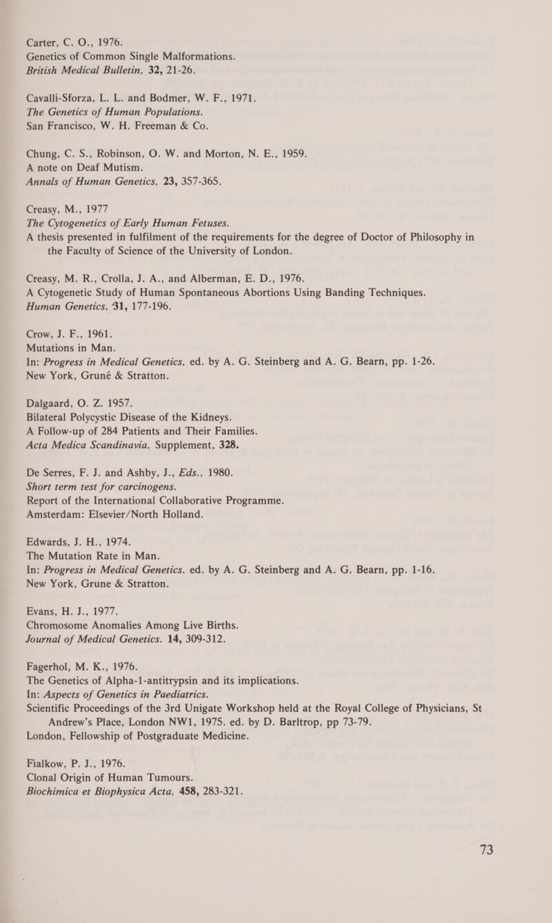 Carter, C.-O., 1976. Genetics of Common Single Malformations. British Medical Bulletin, 32, 21-26. Cavalli-Sforza, L. L. and Bodmer, W. F., 1971. The Genetics of Human Populations. San Francisco, W. H. Freeman & Co. Chung, C. S., Robinson, O. W. and Morton, N. E., 1959. A note on Deaf Mutism. Annals of Human Genetics, 23, 357-365. Creasy, M., 1977 The Cytogenetics of Early Human Fetuses. A thesis presented in fulfilment of the requirements for the degree of Doctor of Philosophy in the Faculty of Science of the University of London. Creasy, M. R., Crolla, J. A., and Alberman, E. D., 1976. A Cytogenetic Study of Human Spontaneous Abortions Using Banding Techniques. Human Genetics, 31, 177-196. Crow, J. F., 1961. Mutations in Man. In: Progress in Medical Genetics, ed. by A. G. Steinberg and A. G. Bearn, pp. 1-26. New York, Gruné & Stratton. Dalgaard, O. Z. 1957. Bilateral Polycystic Disease of the Kidneys. A Follow-up of 284 Patients and Their Families. Acta Medica Scandinavia, Supplement, 328. De Serres, F. J. and Ashby, J., Eds., 1980. Short term test for carcinogens. Report of the International Collaborative Programme. Amsterdam: Elsevier/North Holland. Edwards, J. H., 1974. The Mutation Rate in Man. In: Progress in Medical Genetics. ed. by A. G. Steinberg and A. G. Bearn, pp. 1-16. New York, Grune & Stratton. Evans, H. J., 1977. Chromosome Anomalies Among Live Births. Journal of Medical Genetics. 14, 309-312. Fagerhol, M. K., 1976. The Genetics of Alpha-1-antitrypsin and its implications. In: Aspects of Genetics in Paediatrics. Scientific Proceedings of the 3rd Unigate Workshop held at the Royal College of Physicians, St Andrew’s. Place, London NW1, 1975. ed. by D. Barltrop, pp 73-79. London, Fellowship of Postgraduate Medicine. Fialkow, P. J., 1976. Clonal Origin of Human Tumours. Biochimica et Biophysica Acta, 458, 283-321.