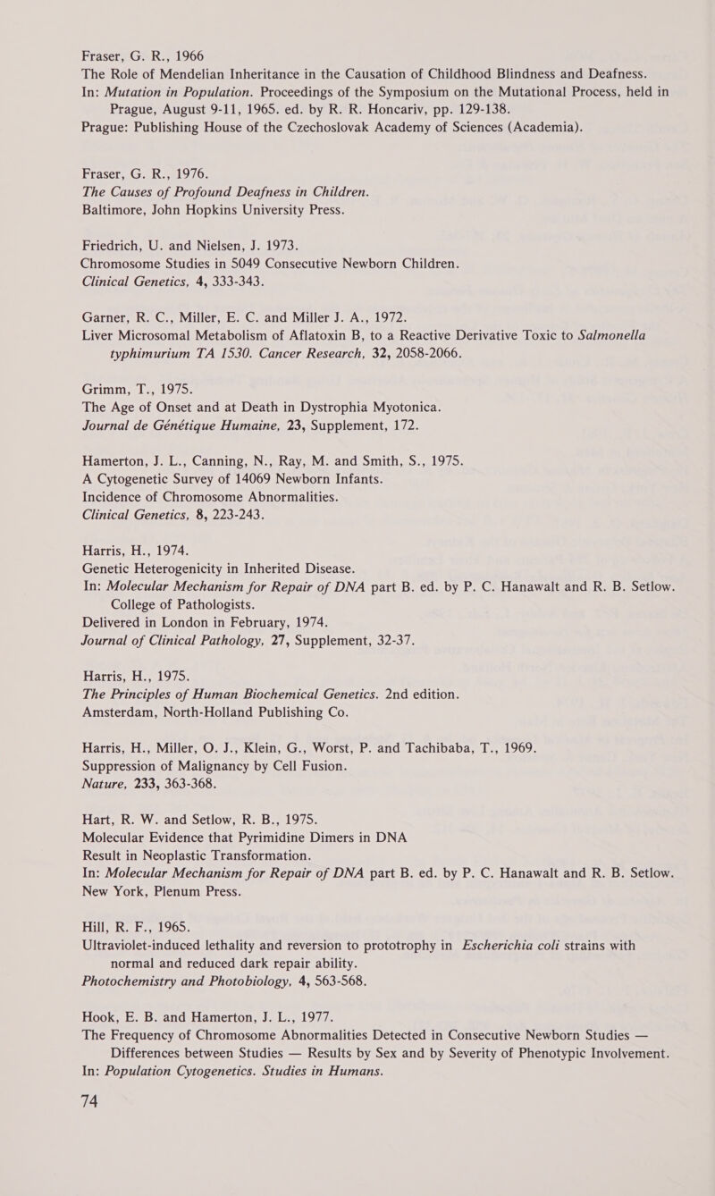 The Role of Mendelian Inheritance in the Causation of Childhood Blindness and Deafness. In: Mutation in Population. Proceedings of the Symposium on the Mutational Process, held in Prague, August 9-11, 1965. ed. by R. R. Honcariv, pp. 129-138. Prague: Publishing House of the Czechoslovak Academy of Sciences (Academia). Fraser, G. R., 1976. The Causes of Profound Deafness in Children. Baltimore, John Hopkins University Press. Friedrich, U. and Nielsen, J. 1973. Chromosome Studies in 5049 Consecutive Newborn Children. Clinical Genetics, 4, 333-343. Garner, R. C., Miller, E. C. and Miller J. A., 1972. Liver Microsomal Metabolism of Aflatoxin B, to a Reactive Derivative Toxic to Salmonella typhimurium TA 1530. Cancer Research, 32, 2058-2066. Grimm, T., 1975. The Age of Onset and at Death in Dystrophia Myotonica. Journal de Génétique Humaine, 23, Supplement, 172. Hamerton, J. L., Canning, N., Ray, M. and Smith, S., 1975. A Cytogenetic Survey of 14069 Newborn Infants. Incidence of Chromosome Abnormalities. Clinical Genetics, 8, 223-243. Harris, H., 1974. Genetic Heterogenicity in Inherited Disease. In: Molecular Mechanism for Repair of DNA part B. ed. by P. C. Hanawalt and R. B. Setlow. College of Pathologists. Delivered in London in February, 1974. Journal of Clinical Pathology, 27, Supplement, 32-37. Harris, H., 1975. The Principles of Human Biochemical Genetics. 2nd edition. Amsterdam, North-Holland Publishing Co. Harris, H., Miller, O. J., Klein, G., Worst, P. and Tachibaba, T., 1969. Suppression of Malignancy by Cell Fusion. Nature, 233, 363-368. Hart, R. W. and Setlow, R. B., 1975. Molecular Evidence that Pyrimidine Dimers in DNA Result in Neoplastic Transformation. In: Molecular Mechanism for Repair of DNA part B. ed. by P. C. Hanawalt and R. B. Setlow. New York, Plenum Press. Hill, R. F., 1965. Ultraviolet-induced lethality and reversion to prototrophy in Escherichia coli strains with normal and reduced dark repair ability. Photochemistry and Photobiology, 4, 563-568. Hook, E. B. and Hamerton, J. L., 1977. The Frequency of Chromosome Abnormalities Detected in Consecutive Newborn Studies — Differences between Studies — Results by Sex and by Severity of Phenotypic Involvement. In: Population Cytogenetics. Studies in Humans.