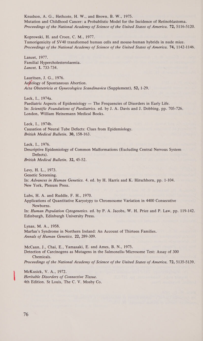 Knudson, A. G., Hethcote, H. W., and Brown, B. W., 1975. Mutation and Childhood Cancer: a Probablistic Model for the Incidence of Retinoblastoma. Proceedings of the National Academy of Science of the United States of America, 72, 5116-5120. Koprowski, H. and Croce, C. M., 1977. Tumorigenicity of SV40 transformed human cells and mouse-human hybrids in nude mice. Proceedings of the National Academy of Science of the United States of America, 74, 1142-1146. Lancet, 1977. Familial Hypercholesterolaemia. Lancet, 1. 733-734. Lauritsen, J. G., 1976. Aejtology of Spontaneous Abortion. Acta Obstetricia et Gynecologica Scandinavica (Supplement), 52, 1-29. Leck, I., 1974a. Paediatric Aspects of Epidemiology — The Frequencies of Disorders in Early Life. In: Scientific Foundations of Paediatrics. ed. by J. A. Davis and J. Dobbing, pp. 705-726. London, William Heinemann Medical Books. Leck, I., 1974b. Causation of Neural Tube Defects: Clues from Epidemiology. British Medical Bulletin, 30, 158-163. Leck, I., 1976. Descriptive Epidemiology of Common Malformations (Excluding Central Nervous System Defects). British Medical Bulletin, 32, 45-52. Levy,.H. L., 1973. Genetic Screening. In: Advances in Human Genetics. 4. ed. by H. Harris and K. Hirschhorn, pp. 1-104. New York, Plenum Press. Lubs, H. A. and Ruddle, F. H., 1970. Applications of Quantitative Karyotypy to Chromosome Variation in 4400 Consecutive Newborns. In: Human Population Cytogenetics. ed. by P. A. Jacobs, W. H. Price and P. Law, pp. 119-142. Edinburgh, Edinburgh University Press. Lynas, M. A., 1958. Marfan’s Syndrome in Northern Ireland: An Account of Thirteen Families. Annals of Human Genetics, 22, 289-309. McCann, J., Chai, E., Yamasaki, E. and Ames, B. N., 1975. Detection of Carcinogens as Mutagens in the Salmonella/Microsome Test: Assay of 300 Chemicals. Proceedings of the National Academy of Science of the United States of America, 72, 5135-5139. McKusick, V. A., 1972. Heritable Disorders of Connective Tissue. 4th Edition. St Louis, The C. V. Mosby Co.