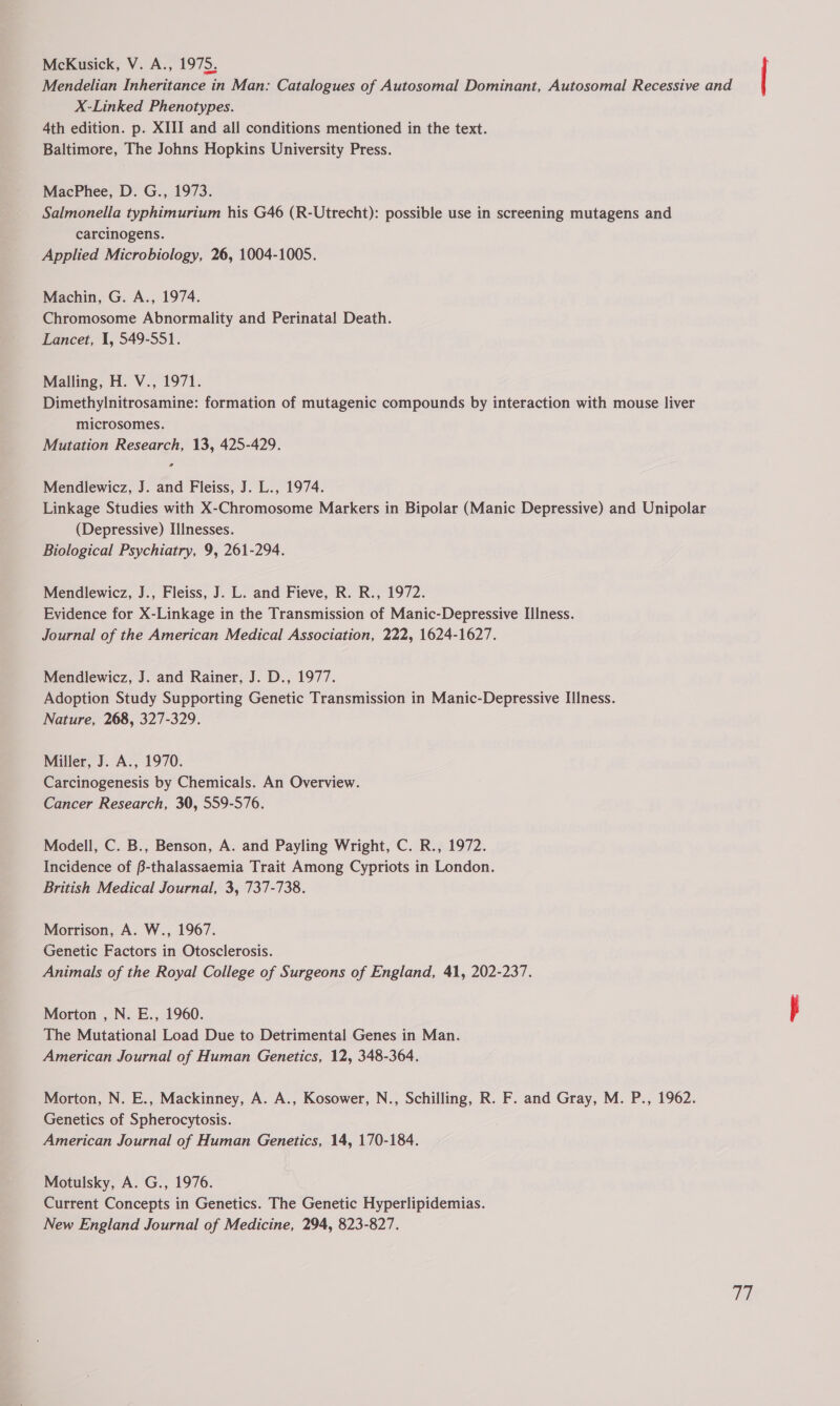 McKusick, V. A., 1975, Mendelian Inheritance in Man: Catalogues of Autosomal Dominant, Autosomal Recessive and X-Linked Phenotypes. 4th edition. p. XIII and all conditions mentioned in the text. Baltimore, The Johns Hopkins University Press. MacPhee, D. G., 1973. Salmonella typhimurium his G46 (R-Utrecht): possible use in screening mutagens and carcinogens. Applied Microbiology, 26, 1004-1005. Machin, G. A., 1974. Chromosome Abnormality and Perinatal Death. Lancet, 1, 549-551. Malling, H. V., 1971. Dimethylnitrosamine: formation of mutagenic compounds by interaction with mouse liver microsomes. Mutation Research, 13, 425-429. Mendlewicz, J. and Fleiss, J. L., 1974. Linkage Studies with X-Chromosome Markers in Bipolar (Manic Depressive) and Unipolar (Depressive) Illnesses. Biological Psychiatry, 9, 261-294. Mendlewicz, J., Fleiss, J. L. and Fieve, R. R., 1972. Evidence for X-Linkage in the Transmission of Manic-Depressive Illness. Journal of the American Medical Association, 222, 1624-1627. Mendlewicz, J. and Rainer, J. D., 1977. Adoption Study Supporting Genetic Transmission in Manic-Depressive Illness. Nature, 268, 327-329. Miller, J. A., 1970. Carcinogenesis by Chemicals. An Overview. Cancer Research, 30, 559-576. Modell, C. B., Benson, A. and Payling Wright, C. R., 1972. Incidence of B-thalassaemia Trait Among Cypriots in London. British Medical Journal, 3, 737-738. Morrison, A. W., 1967. Genetic Factors in Otosclerosis. Animals of the Royal College of Surgeons of England, 41, 202-237. Morton , N. E., 1960. The Mutational Load Due to Detrimental Genes in Man. American Journal of Human Genetics, 12, 348-364. Morton, N. E., Mackinney, A. A., Kosower, N., Schilling, R. F. and Gray, M. P., 1962. Genetics of Spherocytosis. American Journal of Human Genetics, 14, 170-184. Current Concepts in Genetics. The Genetic Hyperlipidemias. New England Journal of Medicine, 294, 823-827. 17 |