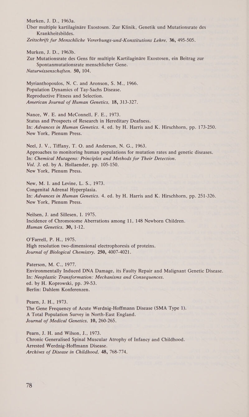 Uber multiple kartilaginare Exostosen. Zur Klinik, Genetik und Mutationsrate des Krankheitsbildes. Zeitschrift fur Menschliche Vererbungs-und-Konstitutions Lehre, 36, 495-505. Murken, J. D., 1963b. Zur Mutationsrate des Gens fiir multiple Kartilaginére Exostosen, ein Beitrag zur Spontanmutationsrate menschlicher Gene. Naturwissenschaften. 50, 104. Myrianthopoulos, N. C. and Aronson, S. M., 1966. Population Dynamics of Tay-Sachs Disease. Reproductive Fitness and Selection. American Journal of Human Genetics, 18, 313-327. Nance, W. E. and McConnell, F. E., 1973. Status and Prospects of Research in Hereditary Deafness. In: Advances in Human Genetics. 4. ed. by H. Harris and K. Hirschhorn, pp. 173-250. New York, Plenum Press. Neel, J. V., Tiffany, T. O. and Anderson, N. G., 1963. Approaches to monitoring human populations for mutation rates and genetic diseases. In: Chemical Mutagens: Principles and Methods for Their Detection. Vol. 3. ed. by A. Hollaender, pp. 105-150. New York, Plenum Press. New, M. I. and Levine, L. S., 1973. Congenital Adrenal Hyperplasia. In: Advances in Human Genetics. 4. ed. by H. Harris and K. Hirschhorn, pp. 251-326. New York, Plenum Press. Neilsen, J. and Sillesen, I. 1975. Incidence of Chromosome Aberrations among 11, 148 Newborn Children. Human Genetics, 30, 1-12. O’Farrell, P. H., 1975. High resolution two-dimensional electrophoresis of proteins. Journal of Biological Chemistry, 250, 4007-4021. Paterson, M. C., 1977. Environmentally Induced DNA Damage, its Faulty Repair and Malignant Genetic Disease. In: Neoplastic Transformation: Mechanisms and Consequences. ed. by H. Koprowski, pp. 39-53. Berlin: Dahlem Konferenzen. Peartiw ti .019 73% The Gene Frequency of Acute Werdnig-Hoffmann Disease (SMA Type 1). A Total Population Survey in North-East England. Journal of Medical Genetics, 10, 260-265. Pearn, J. H. and Wilson, J., 1973. Chronic Generalised Spinal Muscular Atrophy of Infancy and Childhood. Arrested Werdnig-Hoffmann Disease. Archives of Disease in Childhood, 48, 768-774.