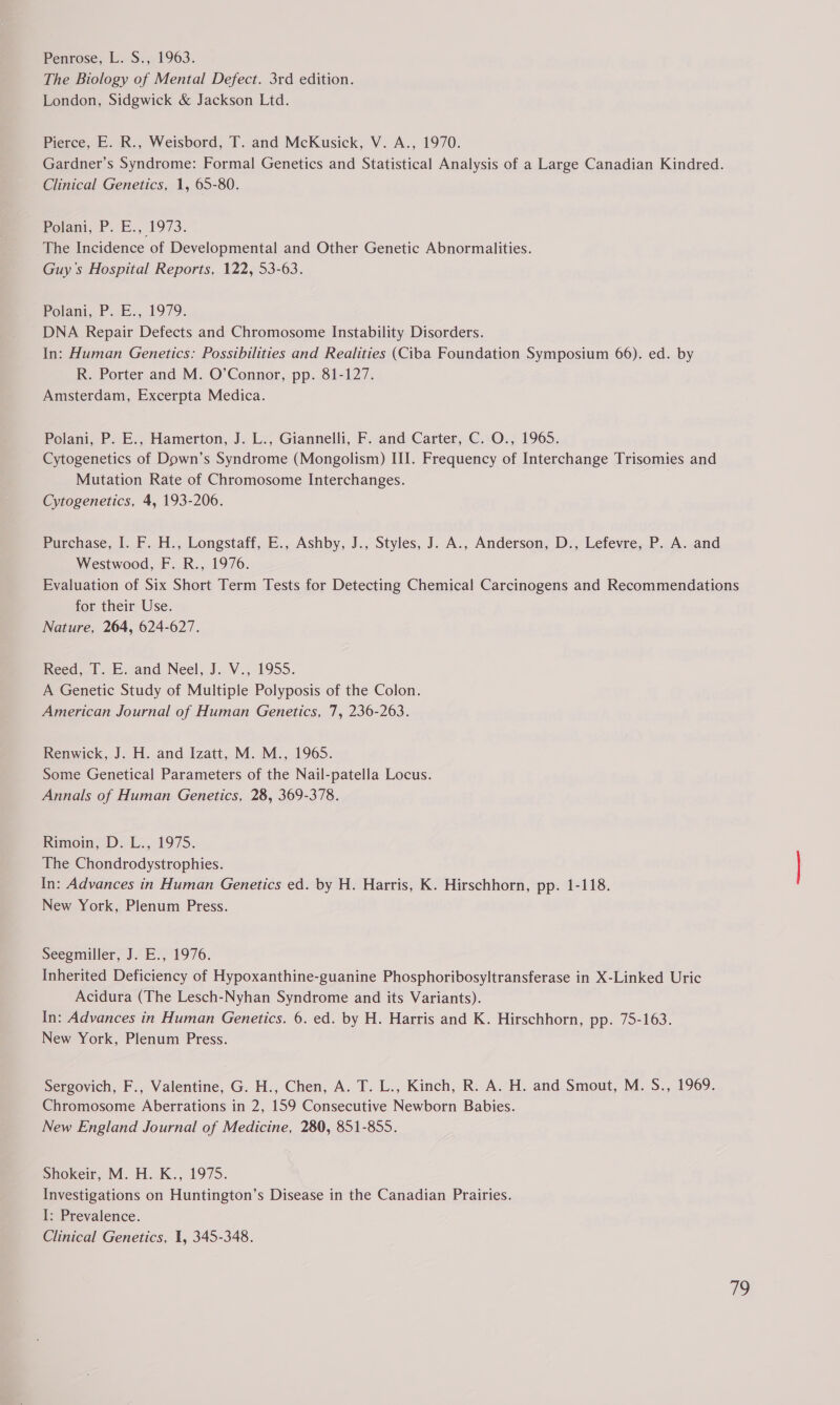 The Biology of Mental Defect. 3rd edition. London, Sidgwick & Jackson Ltd. Pierce, E. R., Weisbord, T. and McKusick, V. A., 1970. Gardner’s Syndrome: Formal Genetics and Statistical Analysis of a Large Canadian Kindred. Clinical Genetics, 1, 65-80. Polani, P. E., 1973. The Incidence of Developmental and Other Genetic Abnormalities. Guy's Hospital Reports, 122, 53-63. Polani, P. E., 1979. DNA Repair Defects and Chromosome Instability Disorders. In: Human Genetics: Possibilities and Realities (Ciba Foundation Symposium 66). ed. by R. Porter and M. O’Connor, pp. 81-127. Amsterdam, Excerpta Medica. Polani, P. E., Hamerton, J. L., Giannelli, F. and Carter, C. O., 1965. Cytogenetics of Down’s Syndrome (Mongolism) III. Frequency of Interchange Trisomies and Mutation Rate of Chromosome Interchanges. Cytogenetics, 4, 193-206. Purchase, I. F. H., Longstaff, E., Ashby, J., Styles, J. A., Anderson, D., Lefevre, P. A. and Westwood, F. R., 1976. Evaluation of Six Short Term Tests for Detecting Chemical Carcinogens and Recommendations for their Use. Nature, 264, 624-627. Reed. 1. .<and Neel, J. V., 1955. A Genetic Study of Multiple Polyposis of the Colon. American Journal of Human Genetics, 7, 236-263. Renwick, J. H. and Izatt, M. M., 1965. Some Genetical Parameters of the Nail-patella Locus. Annals of Human Genetics, 28, 369-378. Rimoin, D. L., 1975. The Chondrodystrophies. In: Advances in Human Genetics ed. by H. Harris, K. Hirschhorn, pp. 1-118. New York, Plenum Press. Seegmiller, J. E., 1976. Inherited Deficiency of Hypoxanthine-guanine Phosphoribosyltransferase in X-Linked Uric Acidura (The Lesch-Nyhan Syndrome and its Variants). In: Advances in Human Genetics. 6. ed. by H. Harris and K. Hirschhorn, pp. 75-163. New York, Plenum Press. Sergovich, F., Valentine, G. H., Chen, A. T. L., Kinch, R. A. H. and Smout, M. S., 1969. Chromosome Aberrations in 2, 159 Consecutive Newborn Babies. New England Journal of Medicine, 280, 851-855. Shokeir, M. H. K., 1975. Investigations on Huntington’s Disease in the Canadian Prairies. I: Prevalence. Clinical Genetics, 1, 345-348.