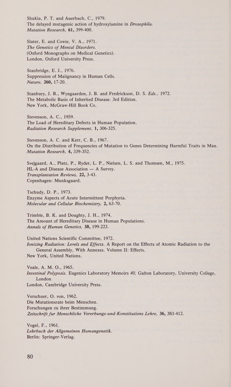 Shukla, P. T. and Auerbach, C., 1979. The delayed mutagenic action of hydroxylamine in Drosophila. Mutation Research, 61, 399-400. Slater, E. and Cowie, V. A., 1971. The Genetics of Mental Disorders. (Oxford Monographs on Medical Genetics). London, Oxford University Press. Stanbridge, E. J., 1976. Suppression of Malignancy in Human Cells. Nature, 260, 17-20. Stanbury, J. B., Wyngaarden, J. B. and Fredrickson, D. S. Eds., 1972. The Metabolic Basis of Inherited Disease. 3rd Edition. New York, McGraw-Hill Book Co. Stevenson, A. C., 1959. The Load of Hereditary Defects in Human Population. Radiation Research Supplement, 1, 306-325. Stevenson, A. C. and Kerr, C. B., 1967. On the Distribution of Frequencies of Mutation to Genes Determining Harmful Traits in Man. Mutation Research, 4, 339-352. Svejgaard, A., Platz, P., Ryder, L. P., Nielsen, L. S. and Thomsen, M., 1975. HL-A and Disease Association — A Survey. Transplantation Reviews, 22, 3-43. Copenhagen: Munksgaard. Tschudy, Do P., 1973: Enzyme Aspects of Acute Intermittent Porphyria. Molecular and Cellular Biochemistry, 2, 63-70. Trimble, B. K. and Doughty, J. H., 1974. The Amount of Hereditary Disease in Human Populations. Annals of Human Genetics, 38, 199-223. United Nations Scientific Committee, 1972. Ionizing Radiation: Levels and Effects. A Report on the Effects of Atomic Radiation to the General Assembly, With Annexes. Volume II: Effects. New York, United Nations. Veale, A. M. O., 1965. Intestinal Polyposis. Eugenics Laboratory Memoirs 40, Galton Laboratory, University College, London London, Cambridge University Press. Verschuer, O. von, 1962. Die Mutationsrate beim Menschen. Forschungen zu ihrer Bestimmung. Zeitschrift fur Menschliche Vererbungs-und-Konstitutions Lehre, 36, 383-412. Vogel, F., 1961. Lehrbuch der Allgemeinen Humangenetik. Berlin: Springer-Verlag.