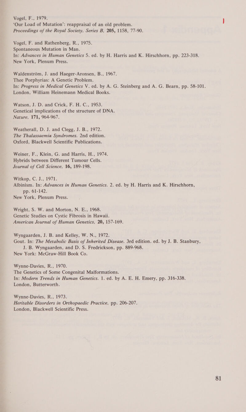 Vogel, F., 1979. ‘Our Load of Mutation’: reappraisal of an old problem. Proceedings of the Royal Society, Series B, 205, 1158, 77-90. Vogel, F. and Rathenberg, R., 1975. Spontaneous Mutation in Man. In: Advances in Human Genetics 5. ed. by H. Harris and K. Hirschhorn, pp. 223-318. New York, Plenum Press. Waldenstrom, J. and Haeger-Aronsen, B., 1967. Thee Porphyrias: A Genetic Problem. In: Progress in Medical Genetics V. ed. by A. G. Steinberg and A. G. Bearn, pp. 58-101. London, William Heinemann Medical Books. Watson, J. D. and Crick, F. H. C., 1953. Genetical implications of the structure of DNA. Nature, 171, 964-967. Weatherall, D. J. and Clegg, J. B., 1972. The Thalassaemia Syndromes. 2nd edition. Oxford, Blackwell Scientific Publications. Weiner, F., Klein, G. and Harris, H., 1974. Hybrids between Different Tumour Cells. Journal of Cell Science, 16, 189-198. Witkep, C. J., 1971. Albinism. In: Advances in Human Genetics. 2. ed. by H. Harris and K. Hirschhorn, pp. 61-142. New York, Plenum Press. Wright, S. W. and Morton, N. E., 1968. Genetic Studies on Cystic Fibrosis in Hawaii. American Journal of Human Genetics, 20, 157-169. Wyngaarden, J. B. and Kelley, W. N., 1972. Gout. In: The Metabolic Basis of Inherited Disease. 3rd edition. ed. by J. B. Stanbury, J. B. Wyngaarden, and D. S. Fredrickson, pp. 889-968. New York: McGraw-Hill Book Co. Wynne-Davies, R., 1970. The Genetics of Some Congenital Malformations. In: Modern Trends in Human Genetics. 1. ed. by A. E. H. Emery, pp. 316-338. London, Butterworth. Wynne-Davies, R., 1973. Heritable Disorders in Orthopaedic Practice, pp. 206-207. London, Blackwell Scientific Press.