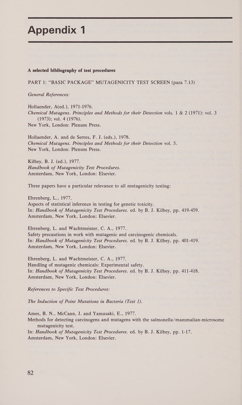 Appendix 1 A selected bibliography of test procedures PART 1: “BASIC PACKAGE” MUTAGENICITY TEST SCREEN (para 7.13) General References: Hollaender, A(ed.), 1971-1976. Chemical Mutagens. Principles and Methods for their Detection vols. 1 & 2 (1971): vol. 3 (1973); vol. 4 (1976). New York, London: Plenum Press. Hollaender, A. and de Serres, F. J. (eds.), 1978. Chemical Mutagens. Principles and Methods for their Detection vol. 5. New York, London: Plenum Press. Kilbey,1b..)2(ed.).01977- Handbook of Mutagenicity Test Procedures. Amsterdam, New York, London: Elsevier. Three papers have a particular relevance to all mutagenicity testing: Ehrenberg, L., 1977. Aspects of statistical inference in testing for genetic toxicity. In: Handbook of Mutagenicity Test Procedures. ed. by B. J. Kilbey, pp. 419-459. Amsterdam, New York, London: Elsevier. Ehrenberg, L. and Wachtmeister, C. A., 1977. Safety precautions in work with mutagenic and carcinogenic chemicals. In: Handbook of Mutagenicity Test Procedures. ed. by B. J. Kilbey, pp. 401-419. Amsterdam, New York, London: Elsevier. Ehrenberg, L. and Wachtmeister, C. A., 1977. Handling of mutagenic chemicals: Experimental safety. In: Handbook of Mutagenicity Test Procedures. ed. by B. J. Kilbey, pp. 411-418. Amsterdam, New York, London: Elsevier. References to Specific Test Procedures: The Induction of Point Mutations in Bacteria (Test 1). Ames, B. N., McCann, J. and Yamasaki, E., 1977. Methods for detecting carcinogens and mutagens with the salmonella/mammalian-microsome mutagenicity test. In: Handbook of Mutagenicity Test Procedures. ed. by B. J. Kilbey, pp. 1-17. Amsterdam, New York, London: Elsevier.