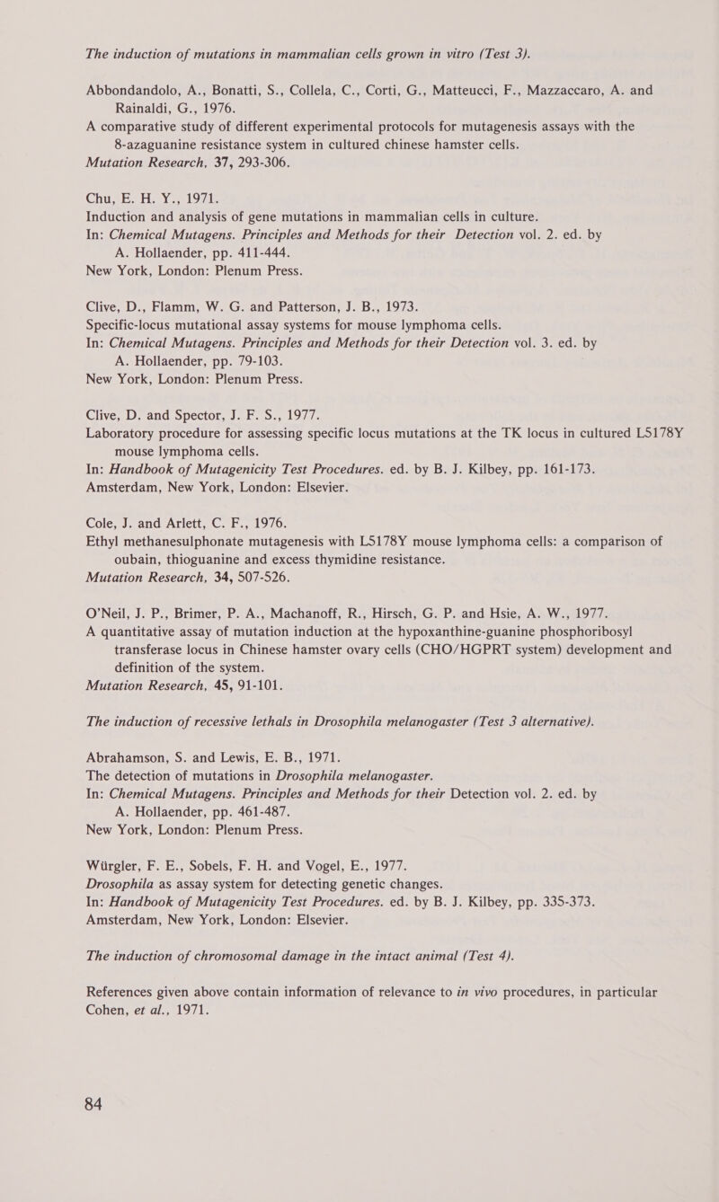 The induction of mutations in mammalian cells grown in vitro (Test 3). Abbondandolo, A., Bonatti, S., Collela, C., Corti, G., Matteucci, F., Mazzaccaro, A. and Rainaldi, G., 1976. A comparative study of different experimental protocols for mutagenesis assays with the 8-azaguanine resistance system in cultured chinese hamster cells. Mutation Research, 37, 293-306. Chun Eo He Y. s19at. Induction and analysis of gene mutations in mammalian cells in culture. In: Chemical Mutagens. Principles and Methods for their Detection vol. 2. ed. by A. Hollaender, pp. 411-444. New York, London: Plenum Press. Clive, D., Flamm, W. G. and Patterson, J. B., 1973. Specific-locus mutational assay systems for mouse lymphoma cells. In: Chemical Mutagens. Principles and Methods for their Detection vol. 3. ed. by A. Hollaender, pp. 79-103. New York, London: Plenum Press. Clive, D. and Spector, J. F. S., 1977. Laboratory procedure for assessing specific locus mutations at the TK locus in cultured L5178Y mouse lymphoma cells. In: Handbook of Mutagenicity Test Procedures. ed. by B. J. Kilbey, pp. 161-173. Amsterdam, New York, London: Elsevier. Cole, J. and Arlett, C. F., 1976. Ethyl methanesulphonate mutagenesis with L5178Y mouse lymphoma cells: a comparison of oubain, thioguanine and excess thymidine resistance. Mutation Research, 34, 507-526. O’Neil, J. P., Brimer, P. A., Machanoff, R., Hirsch, G. P. and Hsie, A. W., 1977. A quantitative assay of mutation induction at the hypoxanthine-guanine phosphoribosyl transferase locus in Chinese hamster ovary cells (CHO/HGPRT system) development and definition of the system. Mutation Research, 45, 91-101. The induction of recessive lethals in Drosophila melanogaster (Test 3 alternative). Abrahamson, S. and Lewis, E. B., 1971. The detection of mutations in Drosophila melanogaster. In: Chemical Mutagens. Principles and Methods for their Detection vol. 2. ed. by A. Hollaender, pp. 461-487. New York, London: Plenum Press. Wiirgler, F. E., Sobels, F. H. and Vogel, E., 1977. Drosophila as assay system for detecting genetic changes. In: Handbook of Mutagenicity Test Procedures. ed. by B. J. Kilbey, pp. 335-373. Amsterdam, New York, London: Elsevier. The induction of chromosomal damage in the intact animal (Test 4). References given above contain information of relevance to in vivo procedures, in particular Cohen, et al., 1971.