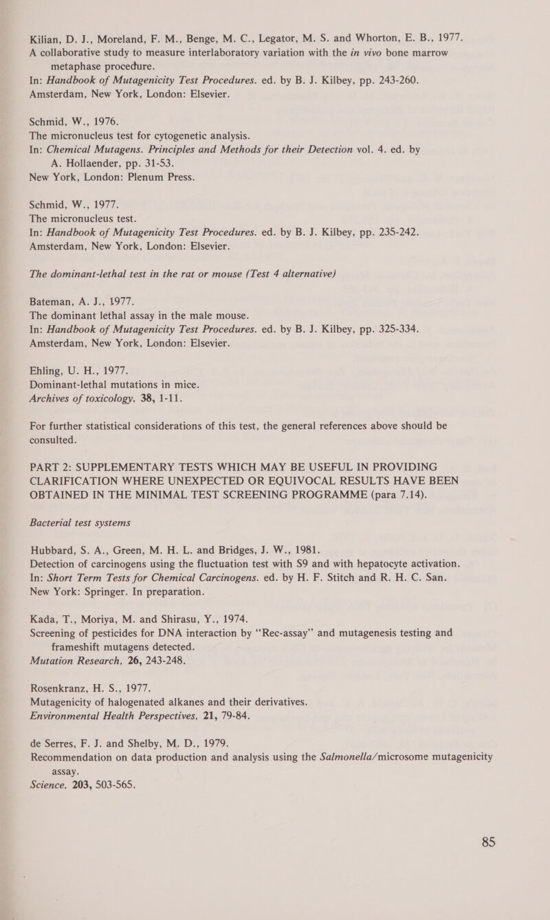 Kilian, D. J., Moreland, F. M., Benge, M. C., Legator, M. S. and Whorton, E. B., 1977. A collaborative study to measure interlaboratory variation with the in vivo bone marrow metaphase procedure. In: Handbook of Mutagenicity Test Procedures. ed. by B. J. Kilbey, pp. 243-260. Amsterdam, New York, London: Elsevier. Schmid, W., 1976. The micronucleus test for cytogenetic analysis. In: Chemical Mutagens. Principles and Methods for their Detection vol. 4. ed. by A. Hollaender, pp. 31-53. New York, London: Plenum Press. Schmid, W., 1977. The micronucleus test. In: Handbook of Mutagenicity Test Procedures. ed. by B. J. Kilbey, pp. 235-242. Amsterdam, New York, London: Elsevier. The dominant-lethal test in the rat or mouse (Test 4 alternative) Bateman, A. J., 1977. The dominant lethal assay in the male mouse. In: Handbook of Mutagenicity Test Procedures. ed. by B. J. Kilbey, pp. 325-334. Amsterdam, New York, London: Elsevier. Ehiing, U. H., 1977. Dominant-lethal mutations in mice. Archives of toxicology, 38, 1-11. For further statistical considerations of this test, the general references above should be consulted. PART 2: SUPPLEMENTARY TESTS WHICH MAY BE USEFUL IN PROVIDING CLARIFICATION WHERE UNEXPECTED OR EQUIVOCAL RESULTS HAVE BEEN OBTAINED IN THE MINIMAL TEST SCREENING PROGRAMME (para 7.14). Bacterial test systems Hubbard, S. A., Green, M. H. L. and Bridges, J. W., 1981. Detection of carcinogens using the fluctuation test with S9 and with hepatocyte activation. In: Short Term Tests for Chemical Carcinogens. ed. by H. F. Stitch and R. H. C. San. New York: Springer. In preparation. Kada, T., Moriya, M. and Shirasu, Y., 1974. Screening of pesticides for DNA interaction by “‘Rec-assay”” and mutagenesis testing and frameshift mutagens detected. Mutation Research, 26, 243-248. Rosenkranz, H. S., 1977. Mutagenicity of halogenated alkanes and their derivatives. Environmental Health Perspectives, 21, 79-84. de Serres, F. J. and Shelby, M. D., 1979. Recommendation on data production and analysis using the Salmonella/microsome mutagenicity assay. Science, 203, 503-565.