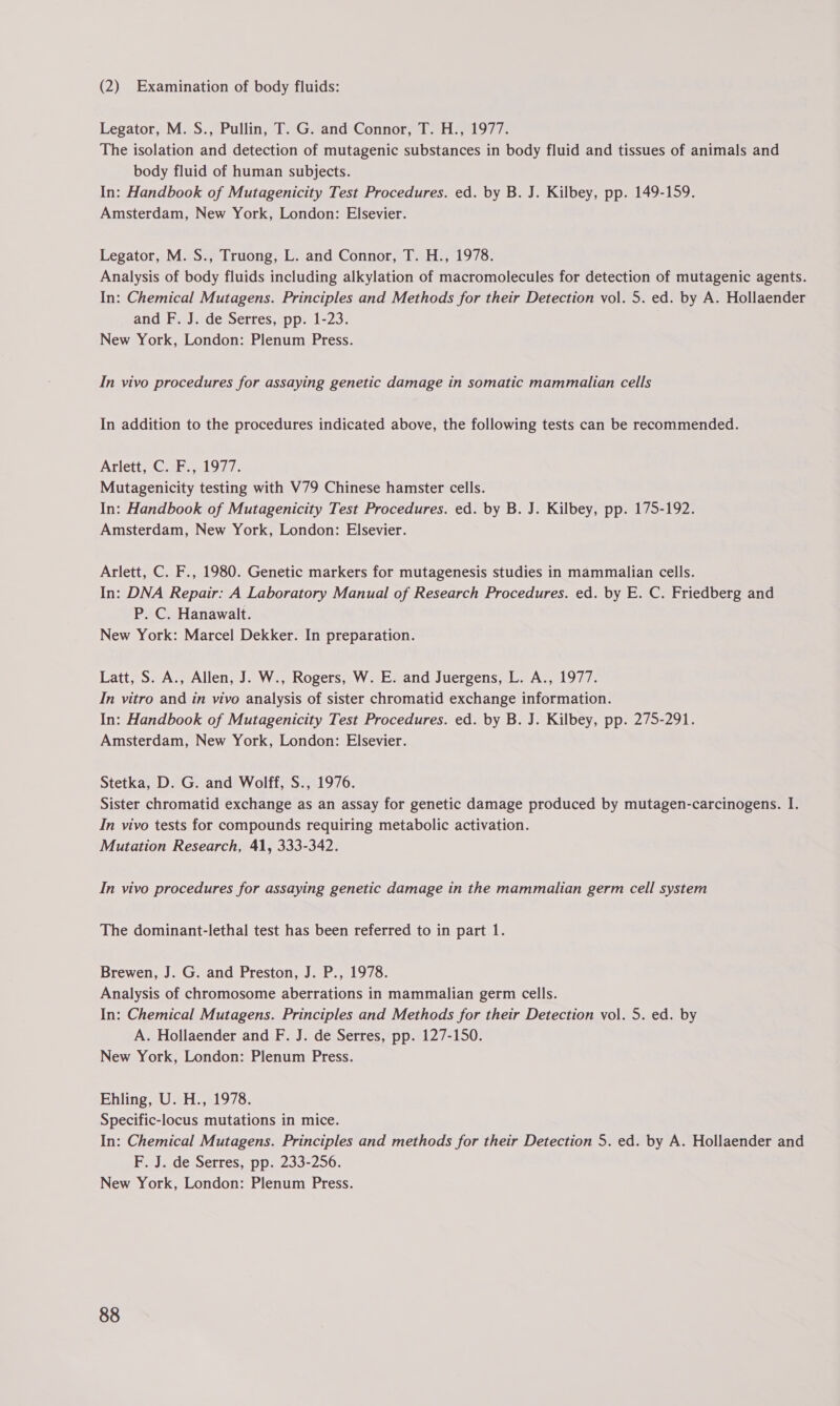 (2) Examination of body fluids: Legator, M. S., Pullin, T. G. and Connor, T. H., 1977. The isolation and detection of mutagenic substances in body fluid and tissues of animals and body fluid of human subjects. In: Handbook of Mutagenicity Test Procedures. ed. by B. J. Kilbey, pp. 149-159. Amsterdam, New York, London: Elsevier. Legator, M. S., Truong, L. and Connor, T. H., 1978. Analysis of body fluids including alkylation of macromolecules for detection of mutagenic agents. In: Chemical Mutagens. Principles and Methods for their Detection vol. 5. ed. by A. Hollaender and F. J. de Serres, pp. 1-23. New York, London: Plenum Press. In vivo procedures for assaying genetic damage in somatic mammalian cells In addition to the procedures indicated above, the following tests can be recommended. Ariett, Cah. wl917. Mutagenicity testing with V79 Chinese hamster cells. In: Handbook of Mutagenicity Test Procedures. ed. by B. J. Kilbey, pp. 175-192. Amsterdam, New York, London: Elsevier. Arlett, C. F., 1980. Genetic markers for mutagenesis studies in mammalian cells. In: DNA Repair: A Laboratory Manual of Research Procedures. ed. by E. C. Friedberg and P. C. Hanawalt. New York: Marcel Dekker. In preparation. Latt, S. A., Allen, J. W., Rogers, W. E. and Juergens, L. A., 1977. In vitro and in vivo analysis of sister chromatid exchange information. In: Handbook of Mutagenicity Test Procedures. ed. by B. J. Kilbey, pp. 275-291. Amsterdam, New York, London: Elsevier. Stetka, D. G. and Wolff, S., 1976. Sister chromatid exchange as an assay for genetic damage produced by mutagen-carcinogens. I. In vivo tests for compounds requiring metabolic activation. Mutation Research, 41, 333-342. In vivo procedures for assaying genetic damage in the mammalian germ cell system The dominant-lethal test has been referred to in part 1. Brewen, J. G. and Preston, J. P., 1978. Analysis of chromosome aberrations in mammalian germ cells. In: Chemical Mutagens. Principles and Methods for their Detection vol. 5. ed. by A. Hollaender and F. J. de Serres, pp. 127-150. New York, London: Plenum Press. Ehling, U. H., 1978. Specific-locus mutations in mice. In: Chemical Mutagens. Principles and methods for their Detection 5. ed. by A. Hollaender and F. J. de Serres, pp. 233-256. New York, London: Plenum Press.