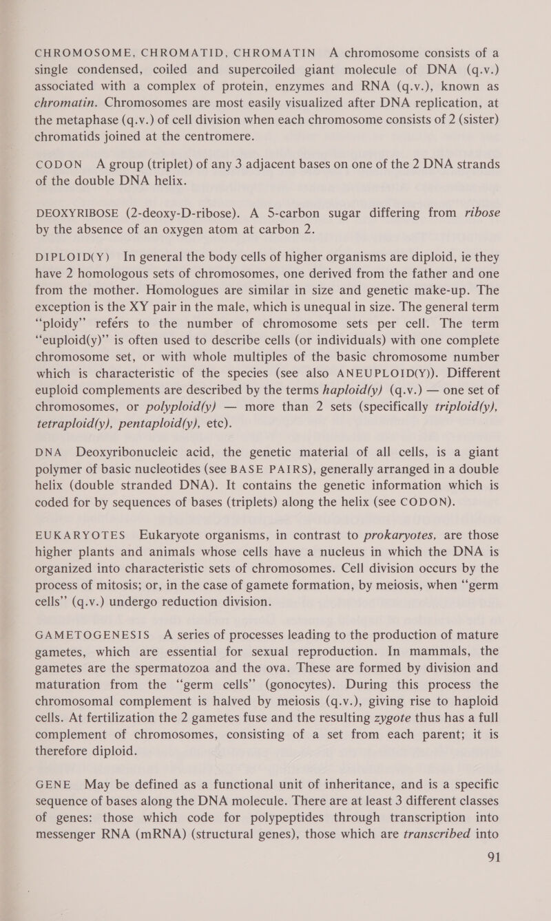 CHROMOSOME, CHROMATID, CHROMATIN A chromosome consists of a single condensed, coiled and supercoiled giant molecule of DNA (q.v.) associated with a complex of protein, enzymes and RNA (q.v.), known as chromatin. Chromosomes are most easily visualized after DNA replication, at the metaphase (q.v.) of cell division when each chromosome consists of 2 (sister) chromatids joined at the centromere. CODON A group (triplet) of any 3 adjacent bases on one of the 2 DNA strands of the double DNA helix. DEOXYRIBOSE (2-deoxy-D-ribose). A 5-carbon sugar differing from ribose by the absence of an oxygen atom at carbon 2. DIPLOID(Y) In general the body cells of higher organisms are diploid, ie they have 2 homologous sets of chromosomes, one derived from the father and one from the mother. Homologues are similar in size and genetic make-up. The exception is the XY pair in the male, which is unequal in size. The general term “ploidy” refers to the number of chromosome sets per cell. The term “euploid(y)” is often used to describe cells (or individuals) with one complete chromosome set, or with whole multiples of the basic chromosome number which is characteristic of the species (see also ANEUPLOID(Y)). Different euploid complements are described by the terms haploid(y) (q.v.) — one set of chromosomes, or polyploid(y) — more than 2 sets (specifically triploid(y), tetraploid(y), pentaploid(y), etc). DNA _ Deoxyribonucleic acid, the genetic material of all cells, is a giant polymer of basic nucleotides (see BASE PAIRS), generally arranged in a double helix (double stranded DNA). It contains the genetic information which is coded for by sequences of bases (triplets) along the helix (see CODON). EUKARYOTES Eukaryote organisms, in contrast to prokaryotes, are those higher plants and animals whose cells have a nucleus in which the DNA is organized into characteristic sets of chromosomes. Cell division occurs by the process of mitosis; or, in the case of gamete formation, by meiosis, when ‘“‘germ cells” (q.v.) undergo reduction division. GAMETOGENESIS A series of processes leading to the production of mature gametes, which are essential for sexual reproduction. In mammals, the gametes are the spermatozoa and the ova. These are formed by division and maturation from the “germ cells’? (gonocytes). During this process the chromosomal complement is halved by meiosis (q.v.), giving rise to haploid cells. At fertilization the 2 gametes fuse and the resulting zygote thus has a full complement of chromosomes, consisting of a set from each parent; it is therefore diploid. GENE May be defined as a functional unit of inheritance, and is a specific sequence of bases along the DNA molecule. There are at least 3 different classes of genes: those which code for polypeptides through transcription into messenger RNA (mRNA) (structural genes), those which are transcribed into Gt