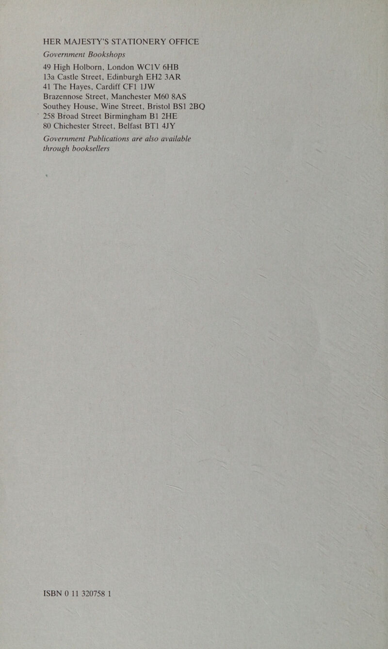 Government Bookshops 49 High Holborn, London WC1V 6HB 13a Castle Street, Edinburgh EH2 3AR 41 The Hayes, Cardiff CF1 1JW Brazennose Street, Manchester M60 8AS Southey House, Wine Street, Bristol BS1 2BQ 258 Broad Street Birmingham B1 2HE 80 Chichester Street, Belfast BT1 4JY Government Publications are also available through booksellers ISBN 0 11 320758 1