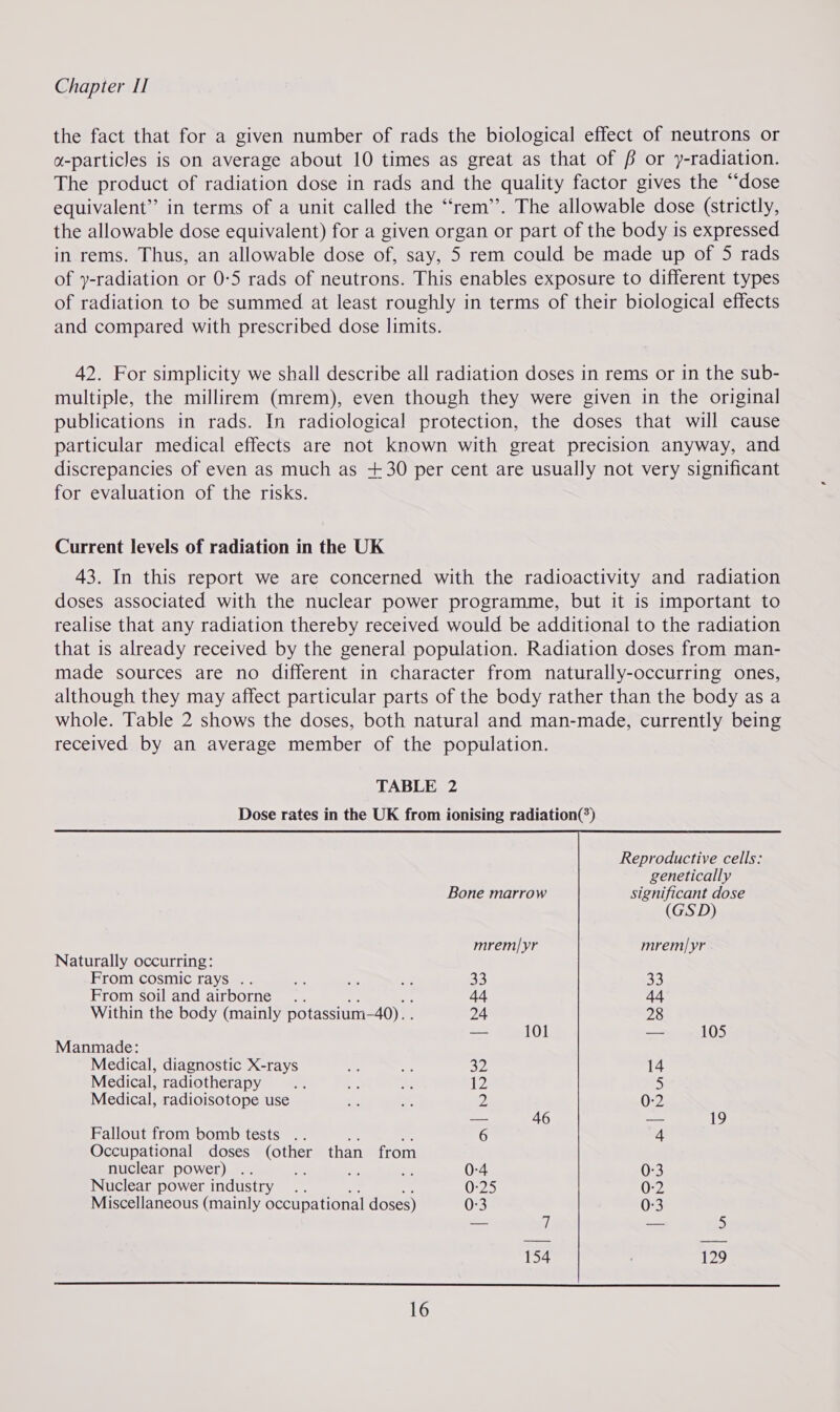 the fact that for a given number of rads the biological effect of neutrons or a-particles is on average about 10 times as great as that of f/f or y-radiation. The product of radiation dose in rads and the quality factor gives the “dose equivalent”? in terms of a unit called the “rem”. The allowable dose (strictly, the allowable dose equivalent) for a given organ or part of the body is expressed in rems. Thus, an allowable dose of, say, 5 rem could be made up of 5 rads of y-radiation or 0-5 rads of neutrons. This enables exposure to different types of radiation to be summed at least roughly in terms of their biological effects and compared with prescribed dose limits. 42. For simplicity we shall describe all radiation doses in rems or in the sub- multiple, the millirem (mrem), even though they were given in the original publications in rads. In radiological protection, the doses that will cause particular medical effects are not known with great precision anyway, and discrepancies of even as much as +30 per cent are usually not very significant for evaluation of the risks. Current levels of radiation in the UK 43. In this report we are concerned with the radioactivity and radiation doses associated with the nuclear power programme, but it is important to realise that any radiation thereby received would be additional to the radiation that is already received by the general population. Radiation doses from man- made sources are no different in character from naturally-occurring ones, although they may affect particular parts of the body rather than the body as a whole. Table 2 shows the doses, both natural and man-made, currently being received by an average member of the population.  Reproductive cells: genetically Bone marrow significant dose (GSD) mrem|yr mrem|yr Naturally occurring: From cosmic rays .. ae fe oe 33 Sh) From soil and airborne .. 44 44 Within the body (mainly potassium-40). . 24 28 — 101 — 105 Manmade: Medical, diagnostic X-rays a8 a 32 14 Medical, radiotherapy ie 2 a 12 5 Medical, radioisotope use = &lt;3 2 0:2 — 46 — 19 Fallout from bomb tests .. 6 4 Occupational doses (other than from nuclear power) . v4 ee - 0-4 0:3 Nuclear power industry .. 0-25 0-2 Miscellaneous (mainly occupational doses) 0-3 0-3 — 4 — 5 154 129 