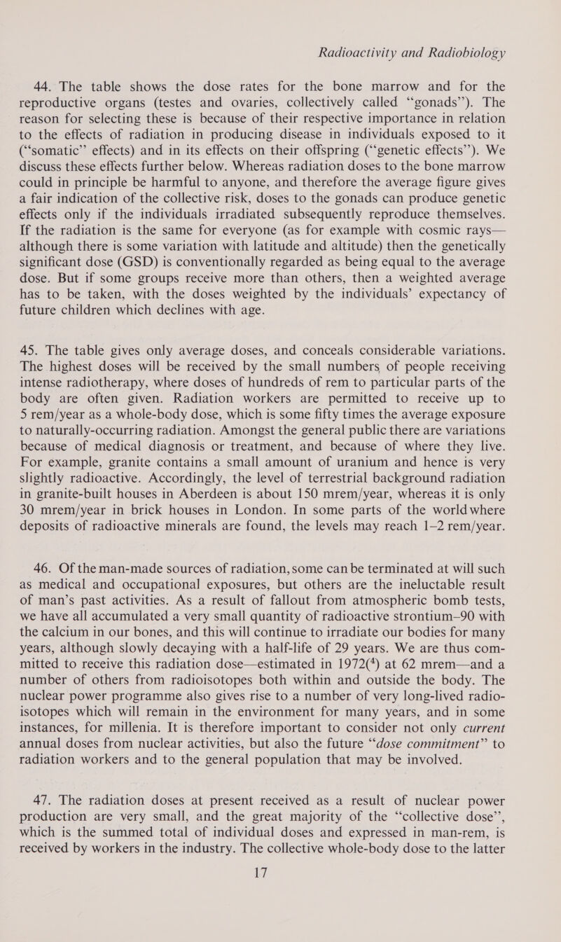 44. The table shows the dose rates for the bone marrow and for the reproductive organs (testes and ovaries, collectively called “‘gonads’’). The reason for selecting these is because of their respective importance in relation to the effects of radiation in producing disease in individuals exposed to it (‘‘somatic”’ effects) and in its effects on their offspring (‘genetic effects”). We discuss these effects further below. Whereas radiation doses to the bone marrow could in principle be harmful to anyone, and therefore the average figure gives a fair indication of the collective risk, doses to the gonads can produce genetic effects only if the individuals irradiated subsequently reproduce themselves. If the radiation is the same for everyone (as for example with cosmic rays— although there is some variation with latitude and altitude) then the genetically significant dose (GSD) is conventionally regarded as being equal to the average dose. But if some groups receive more than others, then a weighted average has to be taken, with the doses weighted by the individuals’ expectancy of future children which declines with age. 45. The table gives only average doses, and conceals considerable variations. The highest doses will be received by the small numbers of people receiving intense radiotherapy, where doses of hundreds of rem to particular parts of the body are often given. Radiation workers are permitted to receive up to 5 rem/year as a whole-body dose, which is some fifty times the average exposure to naturally-occurring radiation. Amongst the general public there are variations because of medical diagnosis or treatment, and because of where they live. For example, granite contains a small amount of uranium and hence is very slightly radioactive. Accordingly, the level of terrestrial background radiation in granite-built houses in Aberdeen is about 150 mrem/year, whereas it is only 30 mrem/year in brick houses in London. In some parts of the world where deposits of radioactive minerals are found, the levels may reach 1-2 rem/year. 46. Of the man-made sources of radiation, some can be terminated at will such as medical and occupational exposures, but others are the ineluctable result of man’s past activities. As a result of fallout from atmospheric bomb tests, we have all accumulated a very small quantity of radioactive strontium—90 with the calcium in our bones, and this will continue to irradiate our bodies for many years, although slowly decaying with a half-life of 29 years. We are thus com- mitted to receive this radiation dose—estimated in 1972(*) at 62 mrem—and a number of others from radioisotopes both within and outside the body. The nuclear power programme also gives rise to a number of very long-lived radio- isotopes which will remain in the environment for many years, and in some instances, for millenia. It is therefore important to consider not only current annual doses from nuclear activities, but also the future ‘“‘dose commitment” to radiation workers and to the general population that may be involved. 47. The radiation doses at present received as a result of nuclear power production are very small, and the great majority of the “collective dose’, which is the summed total of individual doses and expressed in man-rem, is received by workers in the industry. The collective whole-body dose to the latter L7