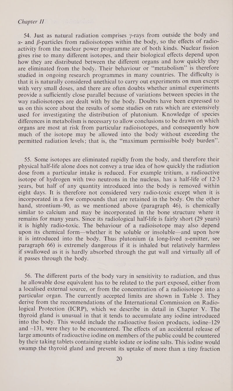 54. Just as natural radiation comprises y-rays from outside the body and a- and f-particles from radioisotopes within the body, so the effects of radio- activity from the nuclear power programme are of both kinds. Nuclear fission gives rise to many different isotopes, and their biological effects depend upon how they are distributed between the different organs and how quickly they are eliminated from the body. Their behaviour or “‘metabolism” is therefore studied in ongoing research programmes in many countries. The difficulty is that it is naturally considered unethical to carry out experiments on man except with very small doses, and there are often doubts whether animal experiments provide a sufficiently close parallel because of variations between species in the way radioisotopes are dealt with by the body. Doubts have been expressed to us on this score about the results of some studies on rats which are extensively used for investigating the distribution of plutonium. Knowledge of species differences in metabolism is necessary to allow conclusions to be drawn on which organs are most at risk from particular radioisotopes, and consequently how much of the isotope may be allowed into the body without exceeding the permitted radiation levels; that is, the “maximum permissible body burden”’. 55. Some isotopes are eliminated rapidly from the body, and therefore their physical half-life alone does not convey a true idea of how quickly the radiation dose from a particular intake is reduced. For example tritium, a radioactive isotope of hydrogen with two neutrons in the nucleus, has a half-life of 12-3 years, but half of any quantity introduced into the body is removed within eight days. It is therefore not considered very radio-toxic except when it is incorporated in a few compounds that are retained in the body. On the other hand, strontium—90, as we mentioned above (paragraph 46), is chemically similar to calcium and may be incorporated in the bone structure where it remains for many years. Since its radiological half-life is fairly short (29 years) it is highly radio-toxic. The behaviour of a radioisotope may also depend upon its chemical form—whether it be soluble or insoluble—and upon how it is introduced into the body. Thus plutonium (a long-lived «-emitter, see paragraph 66) is extremely dangerous if it is inhaled but relatively harmless if swallowed as it is hardly absorbed through the gut wall and virtually all of it passes through the body. 56. The different parts of the body vary in sensitivity to radiation, and thus he allowable dose equivalent has to be related to the part exposed, either from a localised external source, or from the concentration of a radioisotope into a particular organ. The currently accepted limits are shown in Table 3. They derive from the recommendations of the International Commission on Radio- logical Protection (ICRP), which we describe in detail in Chapter V. The thyroid gland is unusual in that it tends to accumulate any iodine introduced into the body. This would include the radioactive fission products, iodine—129 and —131, were they to be encountered. The effects of an accidental release of large amounts of radioactive iodine on members of the public could be countered by their taking tablets containing stable iodate or iodine salts. This iodine would swamp the thyroid gland and prevent its uptake of more than a tiny fraction