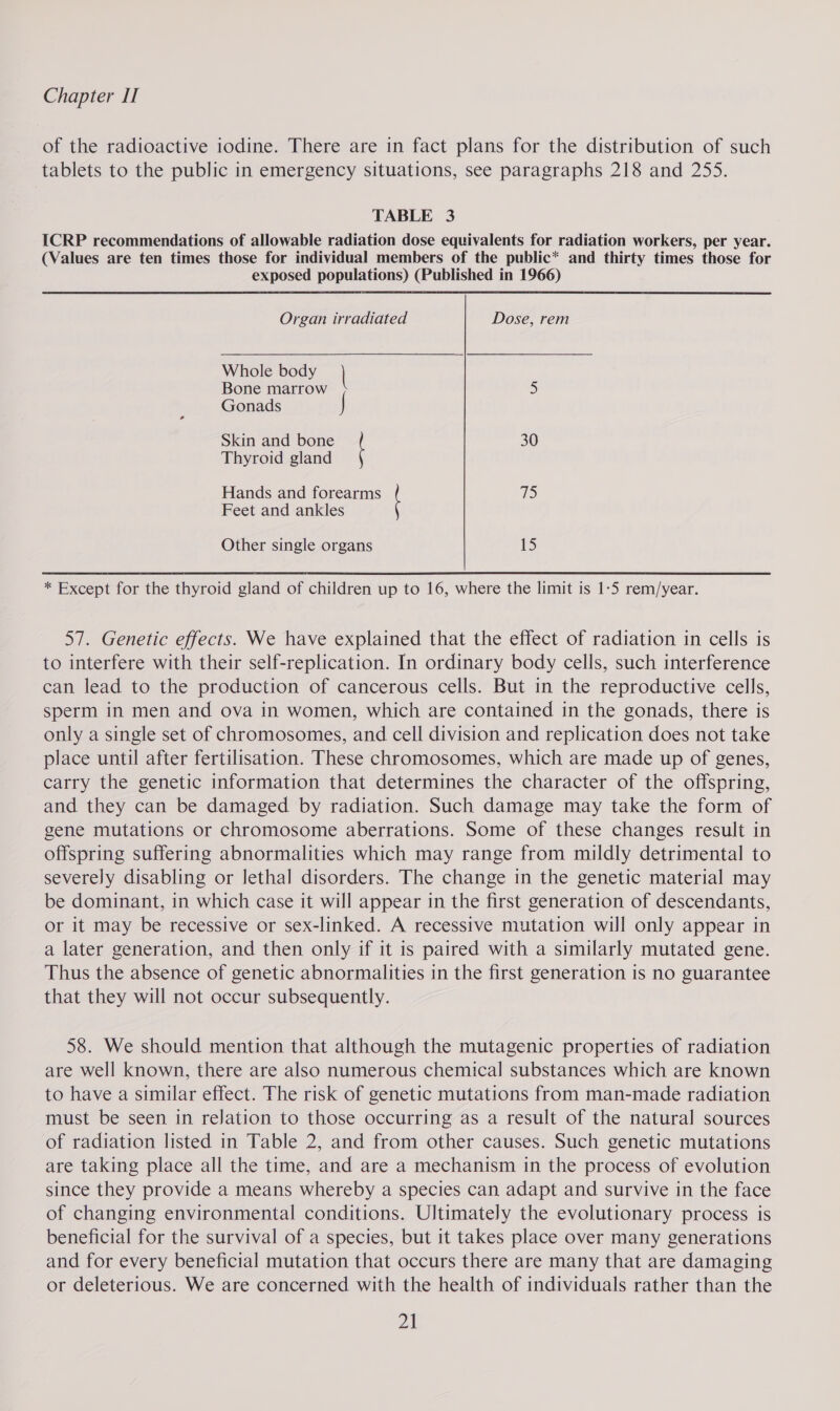 of the radioactive iodine. There are in fact plans for the distribution of such tablets to the public in emergency situations, see paragraphs 218 and 255. TABLE 3 ICRP recommendations of allowable radiation dose equivalents for radiation workers, per year. (Values are ten times those for individual members of the public* and thirty times those for exposed populations) (Published in 1966) Organ irradiated Dose, rem Whole body | Bone marrow 5 ; Gonads | Skin and bone 30 Thyroid gland Hands and forearms eS Feet and ankles Other single organs LS) * Except for the thyroid gland of children up to 16, where the limit is 1-5 rem/year. 57. Genetic effects. We have explained that the effect of radiation in cells is to interfere with their self-replication. In ordinary body cells, such interference can lead to the production of cancerous cells. But in the reproductive cells, sperm in men and ova in women, which are contained in the gonads, there is only a single set of chromosomes, and cell division and replication does not take place until after fertilisation. These chromosomes, which are made up of genes, carry the genetic information that determines the character of the offspring, and they can be damaged by radiation. Such damage may take the form of gene mutations or chromosome aberrations. Some of these changes result in offspring suffering abnormalities which may range from mildly detrimental to severely disabling or lethal disorders. The change in the genetic material may be dominant, in which case it will appear in the first generation of descendants, or it may be recessive or sex-linked. A recessive mutation will only appear in a later generation, and then only if it is paired with a similarly mutated gene. Thus the absence of genetic abnormalities in the first generation is no guarantee that they will not occur subsequently. 58. We should mention that although the mutagenic properties of radiation are well known, there are also numerous chemical substances which are known to have a similar effect. The risk of genetic mutations from man-made radiation must be seen in relation to those occurring as a result of the natural sources of radiation listed in Table 2, and from other causes. Such genetic mutations are taking place all the time, and are a mechanism in the process of evolution since they provide a means whereby a species can adapt and survive in the face of changing environmental conditions. Ultimately the evolutionary process is beneficial for the survival of a species, but it takes place over many generations and for every beneficial mutation that occurs there are many that are damaging or deleterious. We are concerned with the health of individuals rather than the