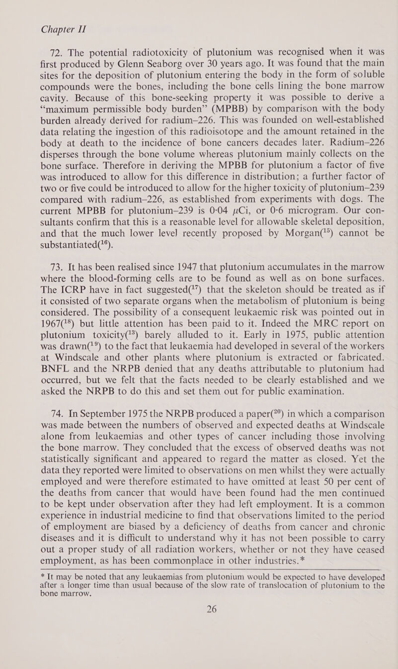 72. The potential radiotoxicity of plutonium was recognised when it was first produced by Glenn Seaborg over 30 years ago. It was found that the main sites for the deposition of plutonium entering the body in the form of soluble compounds were the bones, including the bone cells lining the bone marrow cavity. Because of this bone-seeking property it was possible to derive a “maximum permissible body burden” (MPBB) by comparison with the body burden already derived for radium—226. This was founded on well-established data relating the ingestion of this radioisotope and the amount retained in the body at death to the incidence of bone cancers decades later. Radium—226 disperses through the bone volume whereas plutonium mainly collects on the bone surface. Therefore in deriving the MPBB for plutonium a factor of five was introduced to allow for this difference in distribution; a further factor of two or five could be introduced to allow for the higher toxicity of plutonitum—239 compared with radium-—226, as established from experiments with dogs. The current MPBB for plutonium—239 is 0:04 wCi, or 0-6 microgram. Our con- sultants confirm that this is a reasonable level for allowable skeletal deposition, and that the much lower level recently proposed by Morgan(’’) cannot be substantiated(*). 73. It has been realised since 1947 that plutonium accumulates in the marrow where the blood-forming cells are to be found as well as on bone surfaces. The ICRP have in fact suggested(*’) that the skeleton should be treated as if it consisted of two separate organs when the metabolism of plutonium is being considered. The possibility of a consequent leukaemic risk was pointed out in 1967(75) but little attention has been paid to it. Indeed the MRC report on plutonium toxicity(**) barely alluded to it. Early in 1975, public attention was drawn('’) to the fact that leukaemia had developed in several of the workers at Windscale and other plants where plutonium is extracted or fabricated. BNFL and the NRPB denied that any deaths attributable to plutonium had occurred, but we felt that the facts needed to be clearly established and we asked the NRPB to do this and set them out for public examination. 74. In September 1975 the NRPB produced a paper(*°) in which a comparison was made between the numbers of observed and expected deaths at Windscale alone from leukaemias and other types of cancer including those involving the bone marrow. They concluded that the excess of observed deaths was not statistically significant and appeared to regard the matter as closed. Yet the data they reported were limited to observations on men whilst they were actually employed and were therefore estimated to have omitted at least 50 per cent of the deaths from cancer that would have been found had the men continued to be kept under observation after they had left employment. It is a common experience in industrial medicine to find that observations limited to the period of employment are biased by a deficiency of deaths from cancer and chronic diseases and it is difficult to understand why it has not been possible to carry out a proper study of all radiation workers, whether or not they have ceased employment, as has been commonplace in other industries.* * It may be noted that any leukaemias from plutonium would be expected to have developed after a longer time than usual because of the slow rate of translocation of plutonium to the bone marrow.