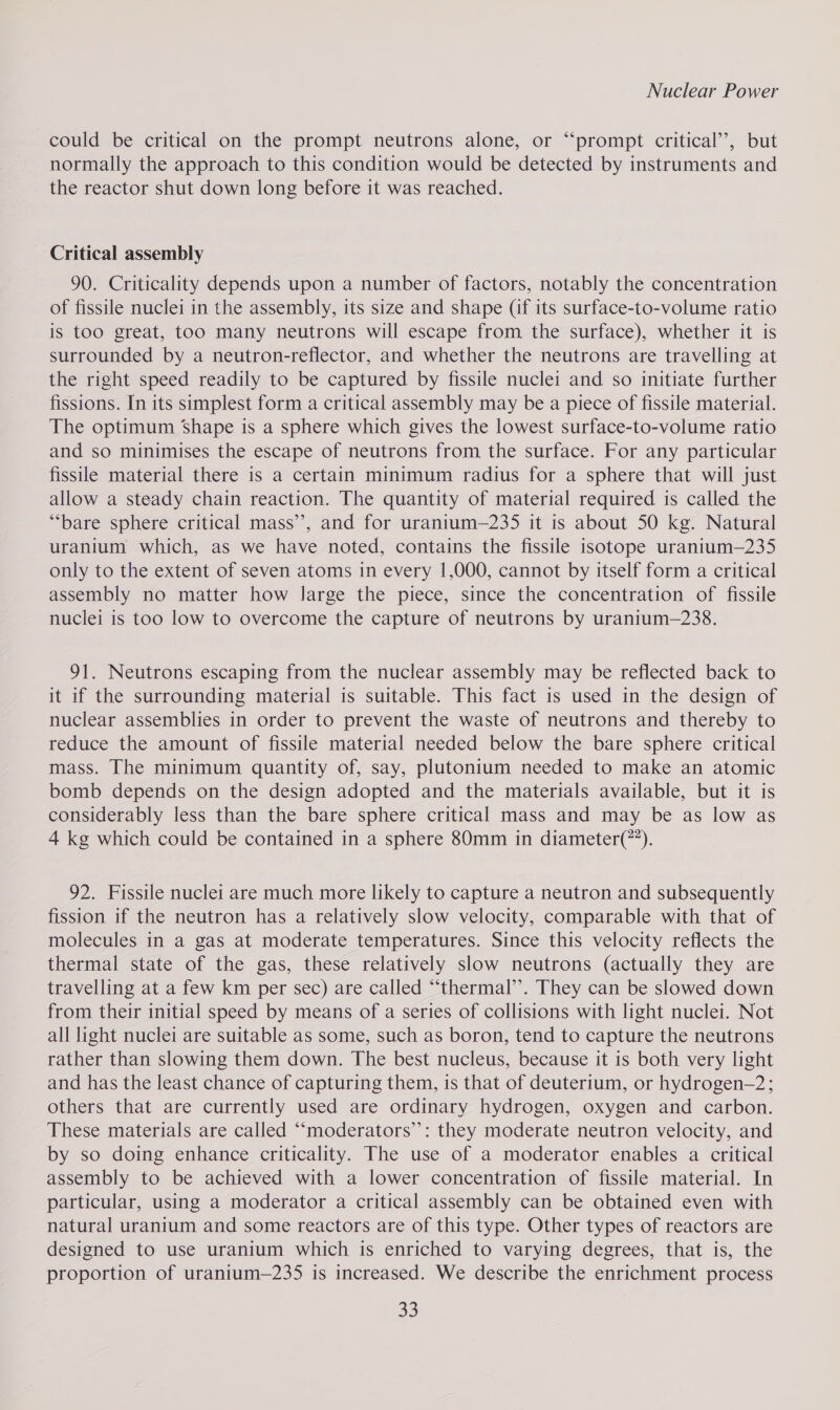 could be critical on the prompt neutrons alone, or “‘prompt critical’, but normally the approach to this condition would be detected by instruments and the reactor shut down long before it was reached. Critical assembly 90. Criticality depends upon a number of factors, notably the concentration of fissile nuclei in the assembly, its size and shape (if its surface-to-volume ratio is too great, too many neutrons will escape from the surface), whether it is surrounded by a neutron-reflector, and whether the neutrons are travelling at the right speed readily to be captured by fissile nuclei and so initiate further fissions. In its simplest form a critical assembly may be a piece of fissile material. The optimum ‘Shape is a sphere which gives the lowest surface-to-volume ratio and so minimises the escape of neutrons from the surface. For any particular fissile material there is a certain minimum radius for a sphere that will just allow a steady chain reaction. The quantity of material required is called the “bare sphere critical mass’, and for uranium—235 it is about 50 kg. Natural uranium which, as we have noted, contains the fissile isotope uranium—235 only to the extent of seven atoms in every 1,000, cannot by itself form a critical assembly no matter how large the piece, since the concentration of fissile nuclei is too low to overcome the capture of neutrons by uranium—238. 91. Neutrons escaping from the nuclear assembly may be reflected back to it if the surrounding material is suitable. This fact is used in the design of nuclear assemblies in order to prevent the waste of neutrons and thereby to reduce the amount of fissile material needed below the bare sphere critical mass. The minimum quantity of, say, plutonium needed to make an atomic bomb depends on the design adopted and the materials available, but it is considerably less than the bare sphere critical mass and may be as low as 4 kg which could be contained in a sphere 80mm in diameter(*”). 92. Fissile nuclei are much more likely to capture a neutron and subsequently fission if the neutron has a relatively slow velocity, comparable with that of molecules in a gas at moderate temperatures. Since this velocity reflects the thermal state of the gas, these relatively slow neutrons (actually they are travelling at a few km per sec) are called “thermal’’. They can be slowed down from their initial speed by means of a series of collisions with light nuclei. Not all light nuclei are suitable as some, such as boron, tend to capture the neutrons rather than slowing them down. The best nucleus, because it is both very light and has the least chance of capturing them, is that of deuterium, or hydrogen-2; others that are currently used are ordinary hydrogen, oxygen and carbon. These materials are called ““moderators”: they moderate neutron velocity, and by so doing enhance criticality. The use of a moderator enables a critical assembly to be achieved with a lower concentration of fissile material. In particular, using a moderator a critical assembly can be obtained even with natural uranium and some reactors are of this type. Other types of reactors are designed to use uranium which is enriched to varying degrees, that is, the proportion of uranium—235 is increased. We describe the enrichment process