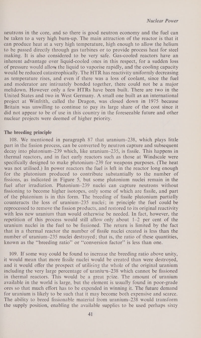 neutrons in the core, and so there is good neutron economy and the fuel can be taken to a very high burn-up. The main attraction of the reactor is that it can produce heat at a very high temperature, high enough to allow the helium to be passed directly through gas turbines or to provide process heat for steel making. It is also considered to be very safe. Gas-cooled reactors have an inherent advantage over liquid-cooled ones in this respect, for a sudden loss of pressure would allow the liquid to vaporise rapidly, and the cooling capacity would be reduced catastrophically. The HTR has reactivity uniformly decreasing as temperature rises, and even if there was a loss of coolant, since the fuel and moderator are intimately bonded together, there could not be a major meltdown. However only a few HTRs have been built. There are two in the United States and two in West Germany. A small one built as an international project at Winfrith, called the Dragon, was closed down in 1975 because Britain was unwilling to continue to pay its large share of the cost since it did not appear to be of use in this country in the foreseeable future and other nuclear projects were deemed of higher priority. The breeding principle 108. We mentioned in paragraph 87 that uranium—238, which plays little part in the fission process, can be converted by neutron capture and subsequent decay into plutonitum—239 which, like uranium—235, is fissile. This happens in thermal reactors, and in fact early reactors such as those at Windscale were specifically designed to make plutonium—239 for weapons purposes. (The heat was not utilised.) In power reactors the fuel is left in the reactor long enough for the plutonium produced to contribute substantially to the number of fissions, as indicated in Figure 5, but some plutonium nuclei remain in the fuel after irradiation. Plutonium—239 nuclei can capture neutrons without fissioning to become higher isotopes, only some of which are fissile, and part of the plutonium is in this form. The breeding of fissile plutonium partially counteracts the loss of uranium—235 nuclei; in principle the fuel could be reprocessed to remove the fission products, and restored to its original reactivity with less new uranium than would otherwise be needed. In fact, however, the repetition of this process would still allow only about 1-2 per cent of the uranium nuclei in the fuel to be fissioned. The return is limited by the fact that in a thermal reactor the number of fissile nuclei created is less than the number of uranium—235 nuclei destroyed; that is, the ratio of these quantities, known as the “‘breeding ratio” or “‘conversion factor’’ is less than one. 109. If some way could be found to increase the breeding ratio above unity, it would mean that more fissile nuclei would be created than were destroyed, and it would offer the prospect of utilising the whole of the original uranium including the very large percentage of uraniun—238 which cannot be fissioned in thermal reactors. This would be a great prize. The amount of uranium available in the world is large, but the element is usually found in poor-grade ores so that much effort has to be expended in winning it. The future demand for uranium is likely to be such that it may become both expensive and scarce. The ability to breed fissionable material from uranium—238 would transform the supply position, enabling the available supplies to be used perhaps sixty Al