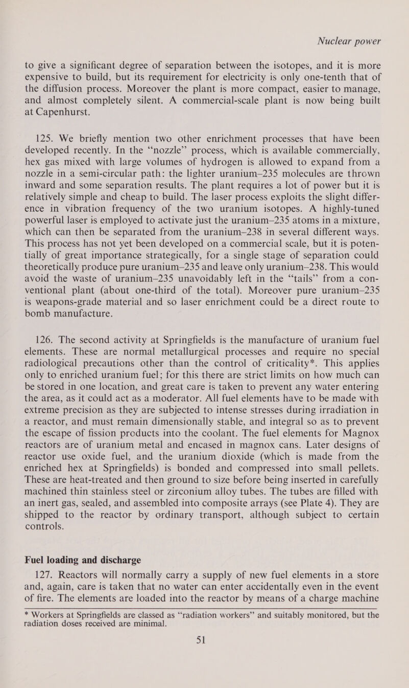 to give a significant degree of separation between the isotopes, and it is more expensive to build, but its requirement for electricity is only one-tenth that of the diffusion process. Moreover the plant is more compact, easier to manage, and almost completely silent. A commercial-scale plant is now being built at Capenhurst. 125. We briefly mention two other enrichment processes that have been developed recently. In the “nozzle” process, which is available commercially, hex gas mixed with large volumes of hydrogen is allowed to expand from a nozzle in a semi-circular path: the lighter uranium—235 molecules are thrown inward and some separation results. The plant requires a lot of power but it is relatively simple and cheap to build. The laser process exploits the slight differ- ence in vibration frequency of the two uranium isotopes. A highly-tuned powerful laser ts employed to activate just the urantum—235 atoms in a mixture, which can then be separated from the uranium—238 in several different ways. This process has not yet been developed on a commercial scale, but it is poten- tially of great importance strategically, for a single stage of separation could theoretically produce pure uranium—235 and leave only uranium—238. This would avoid the waste of uranium—235 unavoidably left in the “‘tails’’ from a con- ventional plant (about one-third of the total). Moreover pure uranium—235 is weapons-grade material and so laser enrichment could be a direct route to bomb manufacture. 126. The second activity at Springfields is the manufacture of uranium fuel elements. These are normal metallurgical processes and require no special radiological precautions other than the control of criticality*. This applies only to enriched uranium fuel; for this there are strict limits on how much can be stored in one location, and great care is taken to prevent any water entering the area, as it could act as a moderator. All fuel elements have to be made with extreme precision as they are subjected to intense stresses during irradiation in a reactor, and must remain dimensionally stable, and integral so as to prevent the escape of fission products into the coolant. The fuel elements for Magnox reactors are of uranium metal and encased in magnox cans. Later designs of reactor use oxide fuel, and the uranium dioxide (which is made from the enriched hex at Springfields) is bonded and compressed into small pellets. These are heat-treated and then ground to size before being inserted in carefully machined thin stainless steel or zirconium alloy tubes. The tubes are filled with an inert gas, sealed, and assembled into composite arrays (see Plate 4). They are shipped to the reactor by ordinary transport, although subject to certain controls. Fuel loading and discharge 127. Reactors will normally carry a supply of new fuel elements in a store and, again, care is taken that no water can enter accidentally even in the event of fire. The elements are loaded into the reactor by means of a charge machine * Workers at Springfields are classed as “radiation workers”’ and suitably monitored, but the radiation doses received are minimal.