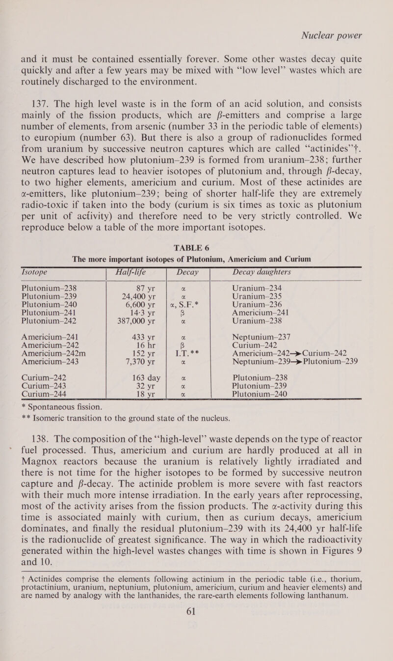 and it must be contained essentially forever. Some other wastes decay quite quickly and after a few years may be mixed with “‘low level”’ wastes which are routinely discharged to the environment. 137. The high level waste is in the form of an acid solution, and consists mainly of the fission products, which are f-emitters and comprise a large number of elements, from arsenic (number 33 in the periodic table of elements) to europium (number 63). But there is also a group of radionuclides formed from uranium by successive neutron captures which are called “‘actinides’’y. We have described how plutonium—239 is formed from uranium—238; further neutron captures lead to heavier isotopes of plutonium and, through f-decay, to two higher elements, americium and curium. Most of these actinides are a-emitters, like plutonium—239; being of shorter half-life they are extremely radio-toxic if taken into the body (curium is six times as toxic as plutonium per unit of activity) and therefore need to be very strictly controlled. We reproduce below a table of the more important isotopes.   TABLE 6 The more important isotopes of Plutonium, Americium and Curium Isotope | Half-life Decay daughters Plutonium—238 87 yr Uranium-—234 Plutonium—239 24,400 yr Uranium—235 Plutonium—240 6,600 yr Uranium—236 Plutonium—241 14-3 yr Americium—241 Plutonium—242 387,000 yr Uranium—238 Americium-—241 433 yr Neptunium—237 Americium-—242 16 hr Curium—242 Americium—242m 152 yr Americium—242—» Curium—242 Americium—243 4s310) YE Neptunium—239—» Plutonium—239 Curium—242 163 day Plutonium—238 Curium—243 32.5 Plutonium—239 Curium=244 i, enna: __Plutonium—240  * Spontaneous fission. ** Tsomeric transition to the ground state of the nucleus. 138. The composition of the “‘high-level’’ waste depends on the type of reactor fuel processed. Thus, americium and curium are hardly produced at all in Magnox reactors because the uranium is relatively lightly irradiated and there is not time for the higher isotopes to be formed by successive neutron capture and f-decay. The actinide problem is more severe with fast reactors with their much more intense irradiation. In the early years after reprocessing, most of the activity arises from the fission products. The «-activity during this time is associated mainly with curium, then as curium decays, americium dominates, and finally the residual plutonium—239 with its 24,400 yr half-life is the radionuclide of greatest significance. The way in which the radioactivity generated within the high-level wastes changes with time is shown in Figures 9 and 10. + Actinides comprise the elements following actinium in the periodic table (i.e., thorium, protactinium, uranium, neptunium, plutonium, americium, curitum and heavier elements) and are named by analogy with the lanthanides, the rare-earth elements following lanthanum.