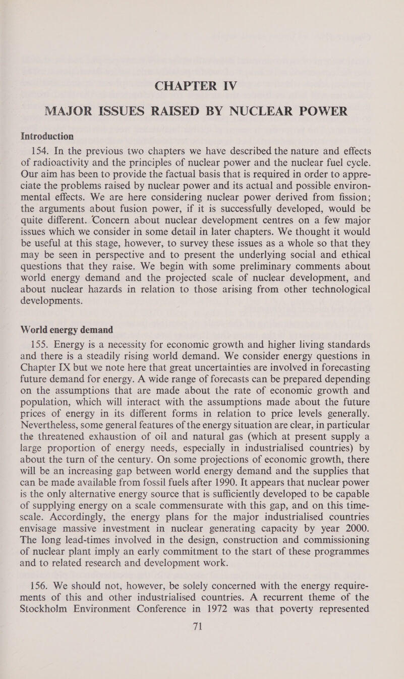 MAJOR ISSUES RAISED BY NUCLEAR POWER Introduction 154. In the previous two chapters we have described the nature and effects of radioactivity and the principles of nuclear power and the nuclear fuel cycle. Our aim has been to provide the factual basis that is required in order to appre- ciate the problems raised by nuclear power and its actual and possible environ- mental effects. We are here considering nuclear power derived from fission; the arguments about fusion power, if it is successfully developed, would be quite different. Concern about nuclear development centres on a few major issues which we consider in some detail in later chapters. We thought it would be useful at this stage, however, to survey these issues as a whole so that they may be seen in perspective and to present the underlying social and ethical questions that they raise. We begin with some preliminary comments about world energy demand and the projected scale of nuclear development, and about nuclear hazards in relation to those arising from other technological developments. World energy demand 155. Energy is a necessity for economic growth and higher living standards and there is a steadily rising world demand. We consider energy questions in Chapter IX but we note here that great uncertainties are involved in forecasting future demand for energy. A wide range of forecasts can be prepared depending on the assumptions that are made about the rate of economic growth and population, which will interact with the assumptions made about the future prices of energy in its different forms in relation to price levels generally. Nevertheless, some general features of the energy situation are clear, in particular the threatened exhaustion of oil and natural gas (which at present supply a large proportion of energy needs, especially in industrialised countries) by about the turn of the century. On some projections of economic growth, there will be an increasing gap between world energy demand and the supplies that can be made available from fossil fuels after 1990. It appears that nuclear power is the only alternative energy source that is sufficiently developed to be capable of supplying energy on a scale commensurate with this gap, and on this time- scale. Accordingly, the energy plans for the major industrialised countries envisage massive investment in nuclear generating capacity by year 2000. The long lead-times involved in the design, construction and commissioning of nuclear plant imply an early commitment to the start of these programmes and to related research and development work. 156. We should not, however, be solely concerned with the energy require- ments of this and other industrialised countries. A recurrent theme of the Stockholm Environment Conference in 1972 was that poverty represented