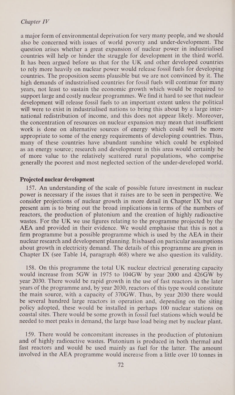 a major form of environmental deprivation for very many people, and we should also be concerned with issues of world poverty and under-development. The question arises whether a great expansion of nuclear power in industrialised countries will help or hinder the struggle for development in the third world. It has been argued before us that for the UK and other developed countries to rely more heavily on nuclear power would release fossil fuels for developing countries. The proposition seems plausible but we are not convinced by it. The high demands of industrialised countries for fossil fuels will continue for many years, not least to sustain the economic growth which would be required to support large and costly nuclear programmes. We find it hard to see that nuclear development will release fossil fuels to an important extent unless the political will were to exist in industrialised nations to bring this about by a large inter- national redistribution of income, and this does not appear likely. Moreover, the concentration of resources on nuclear expansion may mean that insufficient work is done on alternative sources of energy which could well be more appropriate to some of the energy requirements of developing countries. Thus, many of these countries have abundant sunshine which could be exploited as an energy source; research and development in this area would certainly be of more value to the relatively scattered rural populations, who comprise generally the poorest and most neglected section of the under-developed world. Projected nuclear development 157. An understanding of the scale of possible future investment in nuclear power is necessary if the issues that it raises are to be seen in perspective. We consider projections of nuclear growth in more detail in Chapter IX but our present aim is to bring out the broad implications in terms of the numbers of reactors, the production of plutonium and the creation of highly radioactive wastes. For the UK we use figures relating to the programme projected by the AEA and provided in their evidence. We would emphasise that this is not a firm programme but a possible programme which is used by the AEA in their nuclear research and development planning. Itis based on particular assumptions about growth in electricity demand. The details of this programme are given in Chapter IX (see Table 14, paragraph 468) where we also question its validity. 158. On this programme the total UK nuclear electrical generating capacity would increase from 5GW in 1975 to 104GW by year 2000 and 426GW by year 2030. There would be rapid growth in the use of fast reactors in the later years of the programme and, by year 2030, reactors of this type would constitute the main source, with a capacity of 370GW. Thus, by year 2030 there would be several hundred large reactors in operation and, depending on the siting policy adopted, these would be installed in perhaps 100 nuclear stations on coastal sites. There would be some growth in fossil fuel stations which would be needed to meet peaks in demand, the large base load being met by nuclear plant. 159. There would be concomitant increases in the production of plutonium and of highly radioactive wastes. Plutonium is produced in both thermal and fast reactors and would be used mainly as fuel for the latter. The amount involved in the AEA programme would increase from a little over 10 tonnes in