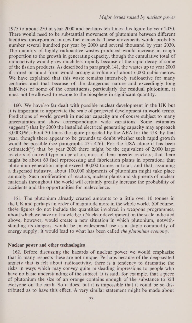 1975 to about 250 in year 2000 and perhaps ten times this figure by year 2030. There would need to be substantial movement of plutonium between different facilities, incorporated in new fuel elements. These movements would probably number several hundred per year by 2000 and several thousand by year 2030. The quantity of highly radioactive wastes produced would increase in rough proportion to the growth in generating capacity, though the cumulative total of radioactivity would grow much less rapidly because of the rapid decay of some of the fission products. As described in paragraph 141, the wastes up to year 2000 if stored in liquid form would occupy a volume of about 6,000 cubic metres. We have explained that this waste remains intensively radioactive for many centuries and that because of the dangerous nature and exceedingly long half-lives of some of the constituents, particularly the residual plutonium, it must not be allowed to escape to the biosphere in significant quantity. 160. We have so far dealt with possible nuclear development in the UK but it is important to appreciate the scale of projected development in world terms. Predictions of world growth in nuclear capacity are of course subject to many uncertainties and show correspondingly wide variations. Some estimates suggest(') that by 2000 the installed electrical generating capacity may approach 3,000GW, about 30 times the figure projected by the AEA for the UK by that year, though there appear to be grounds to doubt whether such rapid growth would be possible (see paragraphs 475-476). For the USA alone it has been estimated(’) that by year 2020 there might be the equivalent of 2,000 large reactors of current type in operation, most of them breeder reactors; that there might be about 60 fuel reprocessing and fabrication plants in operation; that plutonium generation might exceed 30,000 tonnes in total; and that, assuming a dispersed industry, about 100,000 shipments of plutonium might take place annually. Such proliferation of reactors, nuclear plants and shipments of nuclear materials throughout the world will certainly greatly increase the probability of accidents and the opportunities for malevolence. 161. The plutonium already created amounts to a little over 10 tonnes in the UK and perhaps an order of magnitude more in the whole world. (Of course, these figures do not include the quantities involved in weapons programmes, about which we have no knowledge.) Nuclear development on the scale indicated above, however, would create a new situation in which plutonium, notwith- standing its dangers, would be in widespread use as a staple commodity of energy supply; it would lead to what has been called the plutonium economy. Nuclear power and other technologies 162. Before discussing the hazards of nuclear power we would emphasise that in many respects these are not unique. Perhaps because of the deep-seated anxiety that is felt about radioactivity, there is a tendency to dramatise the risks in ways which may convey quite misleading impressions to people who have no basic understanding of the subject. It is said, for example, that a piece of plutonium the size of an orange contains enough of the substance to kiil everyone on the earth. So it does, but it is impossible that it could be so dis- tributed as to have this effect. A very similar statement might be made about