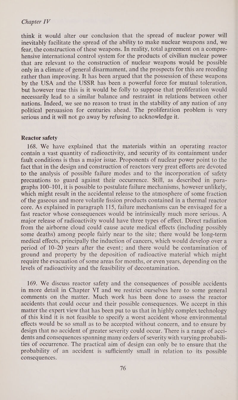 think it would alter our conclusion that the spread of nuclear power will inevitably facilitate the spread of the ability to make nuclear weapons and, we fear, the construction of these weapons. In reality, total agreement on a compre- hensive international control system for the products of civilian nuclear power that are relevant to the construction of nuclear weapons would be possible only in a climate of general disarmament, and the prospects for this are receding rather than improving. It has been argued that the possession of these weapons by the USA and the USSR has been a powerful force for mutual toleration, but however true this is it would be folly to suppose that proliferation would necessarily lead to a similar balance and restraint in relations between other nations. Indeed, we see no reason to trust in the stability of any nation of any political persuasion for centuries ahead. The proliferation problem is very serious and it will not go away by refusing to acknowledge it. Reactor safety 168. We have explained that the materials within an operating reactor contain a vast quantity of radioactivity, and security of its containment under fault conditions is thus a major issue. Proponents of nuclear power point to the fact that in the design and construction of reactors very great efforts are devoted to the analysis of possible failure modes and to the incorporation of safety precautions to guard against their occurrence. Still, as described in para- graphs 100-101, it is possible to postulate failure mechanisms, however unlikely, which might result in the accidental release to the atmosphere of some fraction of the gaseous and more volatile fission products contained in a thermal reactor core. As explained in paragraph 115, failure mechanisms can be envisaged for a fast reactor whose consequences would be intrinsically much more serious. A major release of radioactivity would have three types of effect. Direct radiation from the airborne cloud could cause acute medical effects (including possibly some deaths) among people fairly near to the site; there would be long-term medical effects, principally the induction of cancers, which would develop over a period of 10-20 years after the event; and there would be contamination of ground and property by the deposition of radioactive material which might require the evacuation of some areas for months, or even years, depending on the levels of radioactivity and the feasibility of decontamination. 169. We discuss reactor safety and the consequences of possible accidents in more detail in Chapter VI and we restrict ourselves here to some general comments on the matter. Much work has been done to assess the reactor accidents that could occur and their possible consequences. We accept in this matter the expert view that has been put to us that in highly complex technology of this kind it is not feasible to specify a worst accident whose environmental effects would be so small as to be accepted without concern, and to ensure by design that no accident of greater severity could occur. There is a range of acci- dents and consequences spanning many orders of severity with varying probabili- ties of occurrence. The practical aim of design can only be to ensure that the probability of an accident is sufficiently small in relation to its possible consequences.