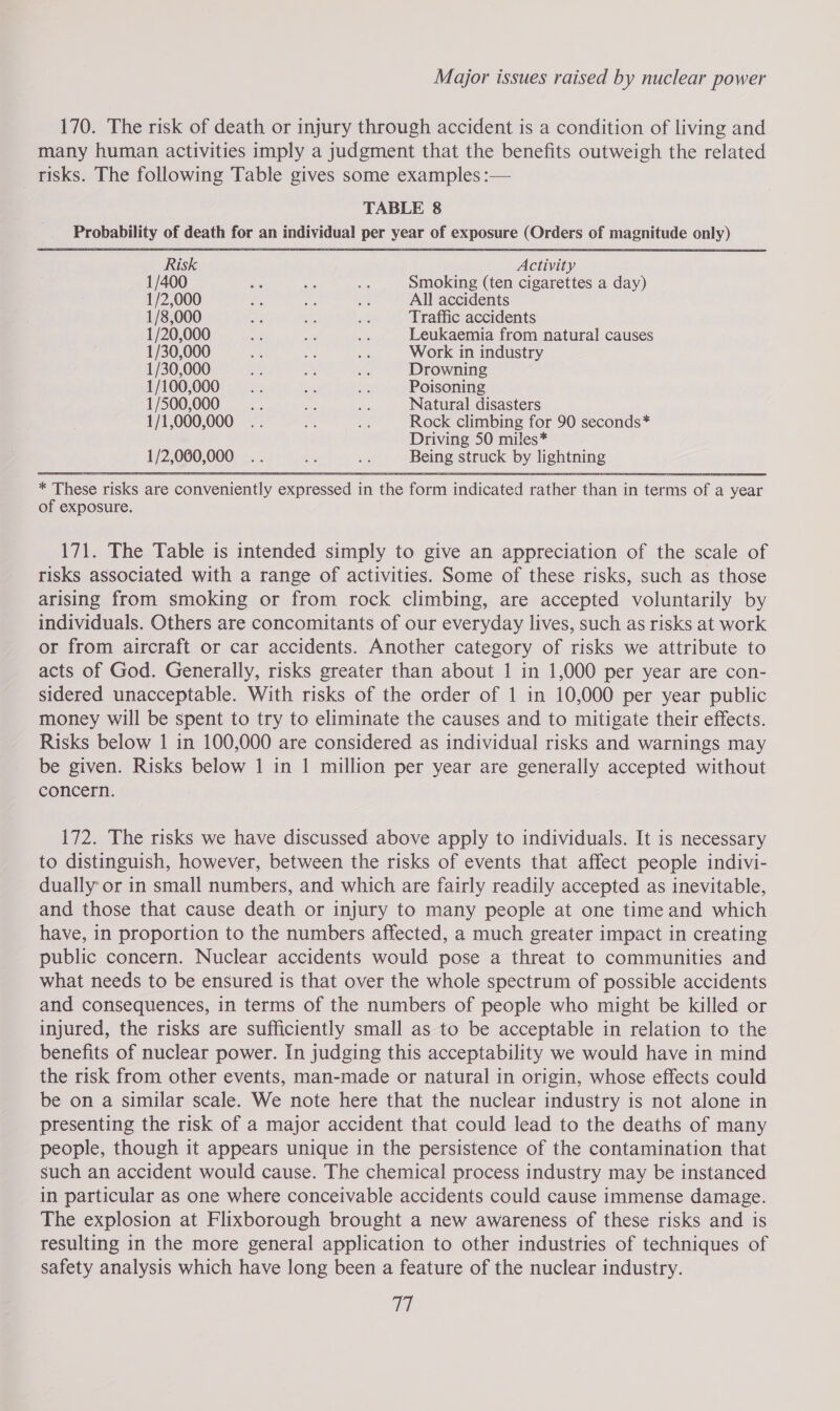 170. The risk of death or injury through accident is a condition of living and many human activities imply a judgment that the benefits outweigh the related risks. The following Table gives some examples :— TABLE 8 _ Probability of death for an individual per year of exposure (Orders of magnitude only) Risk Activity 1/400 ie es = Smoking (ten cigarettes a day) 1/2,000 Pad es a All accidents 1/8,000 a i; of Traffic accidents 1/20,000 ae ue an Leukaemia from natural causes 1/30,000 = % Re Work in industry 1/30,000 an &lt; ea Drowning 1/100,000__—.... aoe or Poisoning 1/500,000__—«.. Bes ty Natural disasters 1/1,000,000 .. a es Rock climbing for 90 seconds* Driving 50 miles* 1/2,060,000 .. + oh Being struck by lightning * These risks are conveniently expressed in the form indicated rather than in terms of a year of exposure. 171. The Table is intended simply to give an appreciation of the scale of risks associated with a range of activities. Some of these risks, such as those arising from smoking or from rock climbing, are accepted voluntarily by individuals. Others are concomitants of our everyday lives, such as risks at work or from aircraft or car accidents. Another category of risks we attribute to acts of God. Generally, risks greater than about 1 in 1,000 per year are con- sidered unacceptable. With risks of the order of 1 in 10,000 per year public money will be spent to try to eliminate the causes and to mitigate their effects. Risks below 1 in 100,000 are considered as individual risks and warnings may be given. Risks below 1 in 1 million per year are generally accepted without concern. 172. The risks we have discussed above apply to individuals. It is necessary to distinguish, however, between the risks of events that affect people indivi- dually or in small numbers, and which are fairly readily accepted as inevitable, and those that cause death or injury to many people at one time and which have, in proportion to the numbers affected, a much greater impact in creating public concern. Nuclear accidents would pose a threat to communities and what needs to be ensured is that over the whole spectrum of possible accidents and consequences, in terms of the numbers of people who might be killed or injured, the risks are sufficiently small as to be acceptable in relation to the benefits of nuclear power. In judging this acceptability we would have in mind the risk from other events, man-made or natural in origin, whose effects could be on a similar scale. We note here that the nuclear industry is not alone in presenting the risk of a major accident that could lead to the deaths of many people, though it appears unique in the persistence of the contamination that such an accident would cause. The chemical process industry may be instanced in particular as one where conceivable accidents could cause immense damage. The explosion at Flixborough brought a new awareness of these risks and is resulting in the more general application to other industries of techniques of safety analysis which have long been a feature of the nuclear industry. Ma