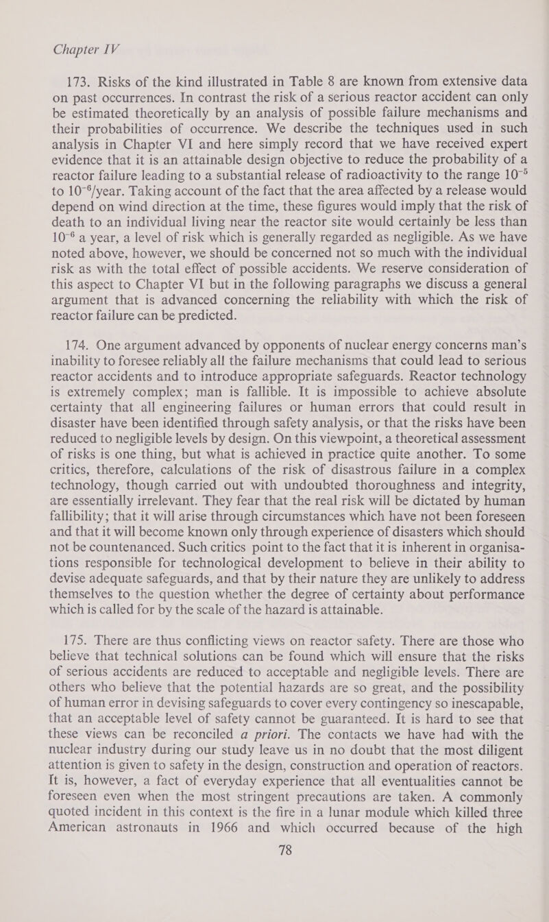 173. Risks of the kind illustrated in Table 8 are known from extensive data on past occurrences. In contrast the risk of a serious reactor accident can only be estimated theoretically by an analysis of possible failure mechanisms and their probabilities of occurrence. We describe the techniques used in such analysis in Chapter VI and here simply record that we have received expert evidence that it is an attainable design objective to reduce the probability of a reactor failure leading to a substantial release of radioactivity to the range 10° to 10°°/year. Taking account of the fact that the area affected by a release would depend on wind direction at the time, these figures would imply that the risk of death to an individual living near the reactor site would certainly be less than 10-6 a year, a level of risk which is generally regarded as negligible. As we have noted above, however, we should be concerned not so much with the individual risk as with the total effect of possible accidents. We reserve consideration of this aspect to Chapter VI but in the following paragraphs we discuss a general argument that is advanced concerning the reliability with which the risk of reactor failure can be predicted. 174. One argument advanced by opponents of nuclear energy concerns man’s inability to foresee reliably all the failure mechanisms that could lead to serious reactor accidents and to introduce appropriate safeguards. Reactor technology is extremely complex; man is fallible. It is impossible to achieve absolute certainty that all engineering failures or human errors that could result in disaster have been identified through safety analysis, or that the risks have been reduced to negligible levels by design. On this viewpoint, a theoretical assessment of risks is one thing, but what is achieved in practice quite another. To some critics, therefore, calculations of the risk of disastrous failure in a complex technology, though carried out with undoubted thoroughness and integrity, are essentially irrelevant. They fear that the real risk will be dictated by human fallibility; that it will arise through circumstances which have not been foreseen and that it will become known only through experience of disasters which should not be countenanced. Such critics point to the fact that it is inherent in organisa- tions responsible for technological development to believe in their ability to devise adequate safeguards, and that by their nature they are unlikely to address themselves to the question whether the degree of certainty about performance which is called for by the scale of the hazard is attainable. 175. There are thus conflicting views on reactor safety. There are those who believe that technical solutions can be found which will ensure that the risks of serious accidents are reduced to acceptable and negligible levels. There are others who believe that the potential hazards are so great, and the possibility of human error in devising safeguards to cover every contingency so inescapable, that an acceptable level of safety cannot be guaranteed. It is hard to see that these views can be reconciled a priori. The contacts we have had with the nuclear industry during our study leave us in no doubt that the most diligent attention is given to safety in the design, construction and operation of reactors. It is, however, a fact of everyday experience that all eventualities cannot be foreseen even when the most stringent precautions are taken. A commonly quoted incident in this context is the fire in a lunar module which killed three American astronauts in 1966 and which occurred because of the high