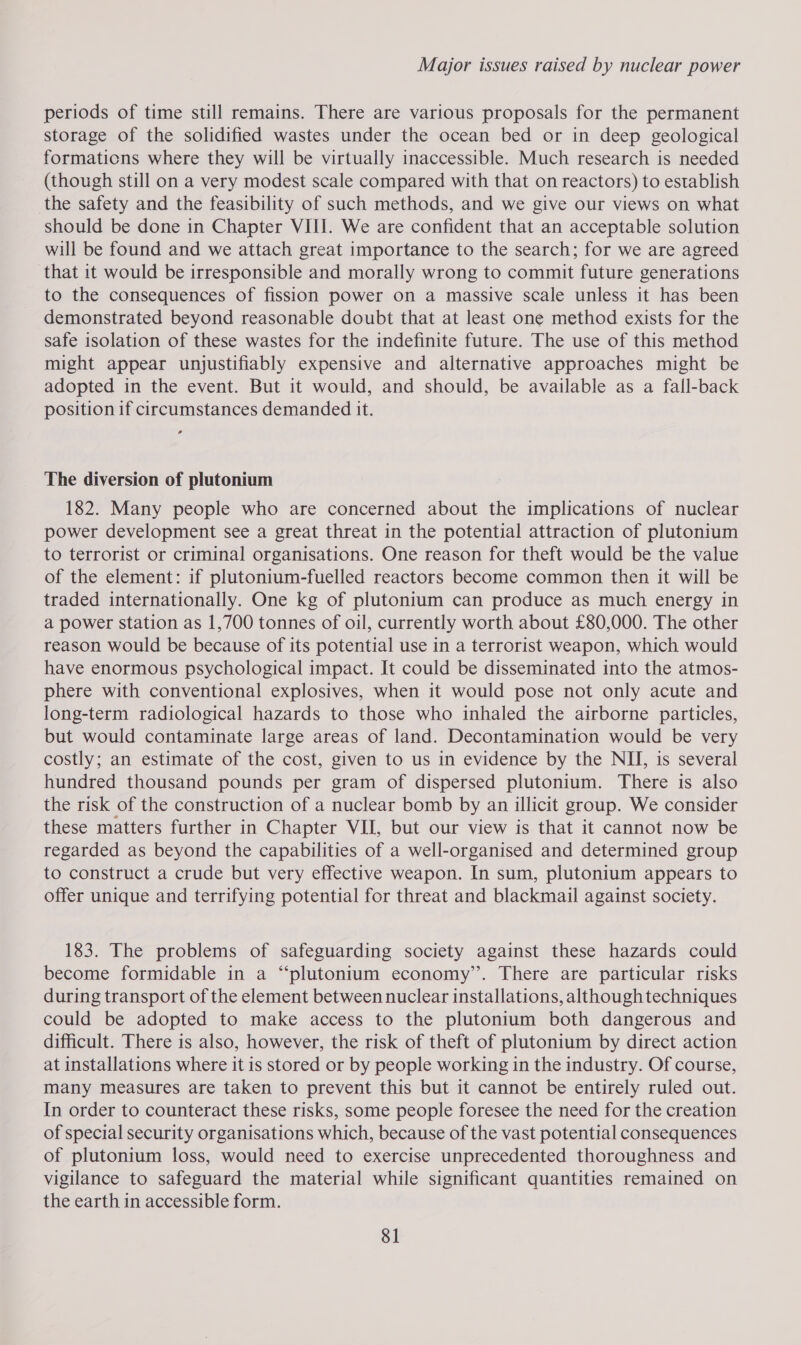 periods of time still remains. There are various proposals for the permanent storage of the solidified wastes under the ocean bed or in deep geological formaticns where they will be virtually inaccessible. Much research is needed (though still on a very modest scale compared with that on reactors) to establish the safety and the feasibility of such methods, and we give our views on what should be done in Chapter VIII. We are confident that an acceptable solution will be found and we attach great importance to the search; for we are agreed that it would be irresponsible and morally wrong to commit future generations to the consequences of fission power on a massive scale unless it has been demonstrated beyond reasonable doubt that at least one method exists for the safe isolation of these wastes for the indefinite future. The use of this method might appear unjustifiably expensive and alternative approaches might be adopted in the event. But it would, and should, be available as a fall-back position if circumstances demanded it. The diversion of plutonium 182. Many people who are concerned about the implications of nuclear power development see a great threat in the potential attraction of plutonium to terrorist or criminal organisations. One reason for theft would be the value of the element: if plutonium-fuelled reactors become common then it will be traded internationally. One kg of plutonium can produce as much energy in a power station as 1,700 tonnes of oil, currently worth about £80,000. The other reason would be because of its potential use in a terrorist weapon, which would have enormous psychological impact. It could be disseminated into the atmos- phere with conventional explosives, when it would pose not only acute and long-term radiological hazards to those who inhaled the airborne particles, but would contaminate large areas of land. Decontamination would be very costly; an estimate of the cost, given to us in evidence by the NII, is several hundred thousand pounds per gram of dispersed plutonium. There is also the risk of the construction of a nuclear bomb by an illicit group. We consider these matters further in Chapter VII, but our view is that it cannot now be regarded as beyond the capabilities of a well-organised and determined group to construct a crude but very effective weapon. In sum, plutonium appears to offer unique and terrifying potential for threat and blackmail against society. 183. The problems of safeguarding society against these hazards could become formidable in a “‘plutonium economy’. There are particular risks during transport of the element between nuclear installations, althoughtechniques could be adopted to make access to the plutonium both dangerous and difficult. There is also, however, the risk of theft of plutonium by direct action at installations where it is stored or by people working in the industry. Of course, many measures are taken to prevent this but it cannot be entirely ruled out. In order to counteract these risks, some people foresee the need for the creation of special security organisations which, because of the vast potential consequences of plutonium loss, would need to exercise unprecedented thoroughness and vigilance to safeguard the material while significant quantities remained on the earth in accessible form.