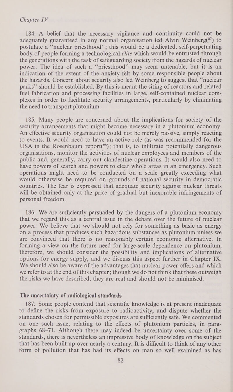 184. A belief that the necessary vigilance and continuity could not be adequately guaranteed in any normal organisation led Alvin Weinberg(?’) to postulate a “nuclear priesthood’’; this would be a dedicated, self-perpetuating body of people forming a technological élite which would be entrusted through the generations with the task of safeguarding society from the hazards of nuclear power. The idea of such a “‘priesthood’’ may seem untenable, but it is an indication of the extent of the anxiety felt by some responsible people about the hazards. Concern about security also led Weinberg to suggest that “nuclear parks” should be established. By this is meant the siting of reactors and related fuel fabrication and processing facilities in large, self-contained nuclear com- plexes in order to facilitate security arrangements, particularly by eliminating the need to transport plutonium. 185. Many people are concerned about the implications for society of the security arrangements that might become necessary in a plutonium economy. An effective security organisation could not be merely passive, simply reacting to events. It would need to have an active role (as was recommended for the USA in the Rosenbaum report(**); that is, to infiltrate potentially dangerous organisations, monitor the activities of nuclear employees and members of the public and, generally, carry out clandestine operations. It would also need to have powers of search and powers to clear whole areas in an emergency. Such operations might need to be conducted on a scale greatly exceeding what would otherwise be required on grounds of national security in democratic countries. The fear is expressed that adequate security against nuclear threats will be obtained only at the price of gradual but inexorable infringements of personal freedom. 186. We are sufficiently persuaded by the dangers of a plutonium economy that we regard this as a central issue in the debate over the future of nuclear power. We believe that we should not rely for something as basic as energy on a process that produces such hazardous substances as plutonium unless we are convinced that there is no reasonably certain economic alternative. In forming a view on the future need for large-scale dependence on plutonium, therefore, we should consider the possibility and implications of alternative options for energy supply, and we discuss this aspect further in Chapter IX. We should also be aware of the advantages that nuclear power offers and which we refer to at the end of this chapter; though we do not think that these outweigh the risks we have described, they are real and should not be minimised. The uncertainty of radiological standards 187. Some people contend that scientific knowledge is at present inadequate to define the risks from exposure to radioactivity, and dispute whether the standards chosen for permissible exposures are sufficiently safe. We commented on one such issue, relating to the effects of plutonium particles, in para- graphs 68-71. Although there may indeed be uncertainty over some of the standards, there is nevertheless an impressive body of knowledge on the subject that has been built up over nearly a century. It is difficult to think of any other form of pollution that has had its effects on man so well examined as has