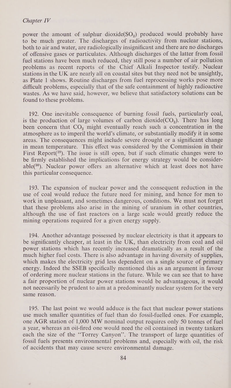power the amount of sulphur dioxide(SO,) produced would probably have to be much greater. The discharges of radioactivity from nuclear stations, both to air and water, are radiologically insignificant and there are no discharges of offensive gases or particulates. Although discharges of the latter from fossil fuel stations have been much reduced, they still pose a number of air pollution problems as recent reports of the Chief Alkali Inspector testify. Nuclear stations in the UK are nearly all on coastal sites but they need not be unsightly, as Plate 1 shows. Routine discharges from fuel reprocessing works pose more difficult problems, especially that of the safe containment of highly radioactive wastes. As we have said, however, we believe that satisfactory solutions can be found to these problems. 192. One inevitable consequence of burning fossil fuels, particularly coal, is the production of large volumes of carbon dioxide(CO,). There has long been concern that CO, might eventually reach such a concentration in the atmosphere as to imperil the world’s climate, or substantially modify it in some areas. The consequences might include severe drought or a significant change in mean temperature. This effect was considered by the Commission in their First Report(?’). The issue is still open, but if such climatic changes were to be firmly established the implications for energy strategy would be consider- able(?°). Nuclear power offers an alternative which at least does not have this particular consequence. 193. The expansion of nuclear power and the consequent reduction in the use of coal would reduce the future need for mining, and hence for men to work in unpleasant, and sometimes dangerous, conditions. We must not forget that these problems also arise in the mining of uranium in other countries, although the use of fast reactors on a large scale would greatly reduce the mining operations required for a given energy supply. 194. Another advantage possessed by nuclear electricity is that it appears to be significantly cheaper, at least in the UK, than electricity from coal and oil power stations which has recently increased dramatically as a result of the much higher fuel costs. There is also advantage in having diversity of supplies, which makes the electricity grid less dependent on a single source of primary energy. Indeed the SSEB specifically mentioned this as an argument in favour of ordering more nuclear stations in the future. While we can see that to have a fair proportion of nuclear power stations would be advantageous, it would not necessarily be prudent to aim at a predominantly nuclear system for the very same reason. 195. The last point we would adduce is the fact that nuclear power stations use much smaller quantities of fuel than do fossil-fuelled ones. For example, one AGR station of 1,000 MW nominal output requires only 50 tonnes of fuel a year, whereas an oil-fired one would need the oil contained in twenty tankers each the size of the ““Torrey Canyon’. The transport of large quantities of fossil fuels presents environmental problems and, especially with oil, the risk of accidents that may cause severe environmental damage.