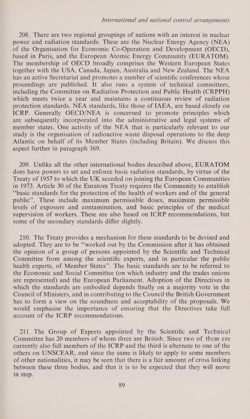 208. There are two regional groupings of nations with an interest in nuclear power and radiation standards. These are the Nuclear Energy Agency (NEA) of the Organisation for Economic Co-Operation and Development (OECD), based in Paris, and the European Atomic Energy Community (EURATOM). The membership of OECD broadly comprises the Western European States together with the USA, Canada, Japan, Australia and New Zealand. The NEA has an active Secretariat and promotes a number of scientific conferences whose proceedings are published. It also runs a system of technical committees, including the Committee on Radiation Protection and Public Health (CRPPH) which meets twice a year and maintains a continuous review of radiation protection standards. NEA standards, like those of IAEA, are based closely on ICRP. Generally OECD/NEA is concerned to promote principles which are subsequently incorporated into the administrative and legal systems of member states. One activity of the NEA that is particularly relevant to our study is the organisation of radioactive waste disposal operations to the deep Atlantic on behalf of its Member States (including Britain). We discuss this aspect further in paragraph 369. 209. Unlike all the other international bodies described above, EURATOM does have powers to set and enforce basic radiation standards, by virtue of the Treaty of 1957 to which the UK acceded on joining the European Communities in 1973. Article 30 of the Euratom Treaty requires the Community to establish “‘basic standards for the protection of the health of workers and of the general public’. These include maximum permissible doses, maximum permissible levels of exposure and contamination, and basic principles of the medical supervision of workers. These are also based on ICRP recommendations, but some of the secondary standards differ slightly. 210. The Treaty provides a mechanism for these standards to be devised and adopted. They are to be “‘worked out by the Commission after it has obtained the opinion of a group of persons appointed by the Scientific and Technical Committee from among the scientific experts, and in particular the public health experts, of Member States”. The basic standards are to be referred to the Economic and Social Committee (on which industry and the trades unions are represented) and the European Parliament. Adoption of the Directives in which the standards are embodied depends finally on a majority vote in the Council of Ministers, and in contributing to the Council the British Government has to form a view on the soundness and acceptability of the proposals. We would emphasise the importance of ensuring that the Directives take full account of the ICRP recommendations. 211. The Group of Experts appointed by the Scientific and Technical Committee has 20 members of whom three are British. Since two of them are currently also full members of the ICRP and the third is alternate to one of the others on UNSCEAR, and since the same is likely to apply to some members of other nationalities, it may be seen that there is a fair amount of cross linking between these three bodies, and that it is to be expected that they will move in step.