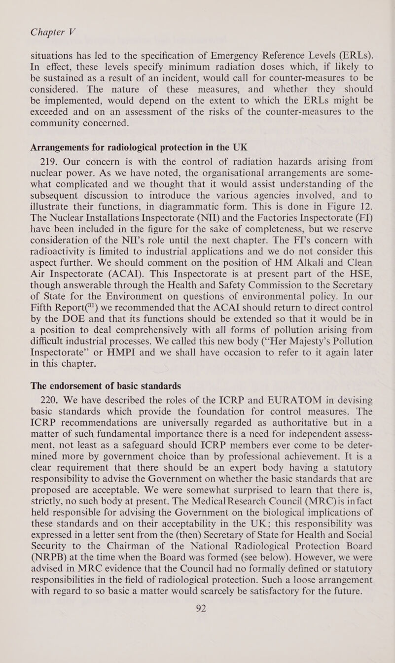 situations has led to the specification of Emergency Reference Levels (ERLs). In effect, these levels specify minimum radiation doses which, if likely to be sustained as a result of an incident, would call for counter-measures to be considered. The nature of these measures, and whether they should be implemented, would depend on the extent to which the ERLs might be exceeded and on an assessment of the risks of the counter-measures to the community concerned. Arrangements for radiological protection in the UK 219. Our concern is with the control of radiation hazards arising from nuclear power. As we have noted, the organisational arrangements are some- what complicated and we thought that it would assist understanding of the subsequent discussion to introduce the various agencies involved, and to illustrate their functions, in diagrammatic form. This is done in Figure 12. The Nuclear Installations Inspectorate (NIT) and the Factories Inspectorate (FI) have been included in the figure for the sake of completeness, but we reserve consideration of the NII’s role until the next chapter. The FI’s concern with radioactivity is limited to industrial applications and we do not consider this aspect further. We should comment on the position of HM Alkali and Clean Air Inspectorate (ACAI). This Inspectorate is at present part of the HSE, though answerable through the Health and Safety Commission to the Secretary of State for the Environment on questions of environmental policy. In our Fifth Report(*') we recommended that the ACAI should return to direct control by the DOE and that its functions should be extended so that it would be in a position to deal comprehensively with all forms of pollution arising from difficult industrial processes. We called this new body (““Her Majesty’s Pollution Inspectorate” or HMPI and we shall have occasion to refer to it again later in this chapter. The endorsement of basic standards 220. We have described the roles of the ICRP and EURATOM in devising basic standards which provide the foundation for control measures. The ICRP recommendations are universally regarded as authoritative but in a matter of such fundamental importance there is a need for independent assess- ment, not least as a safeguard should ICRP members ever come to be deter- mined more by government choice than by professional achievement. It is a clear requirement that there should be an expert body having a statutory responsibility to advise the Government on whether the basic standards that are proposed are acceptable. We were somewhat surprised to learn that there is, strictly, no such body at present. The Medical Research Council (MRC) is in fact held responsible for advising the Government on the biological implications of these standards and on their acceptability in the UK; this responsibility was expressed in a letter sent from the (then) Secretary of State for Health and Social Security to the Chairman of the National Radiological Protection Board (NRPB) at the time when the Board was formed (see below). However, we were advised in MRC evidence that the Council had no formally defined or statutory responsibilities in the field of radiological protection. Such a loose arrangement with regard to so basic a matter would scarcely be satisfactory for the future. DY