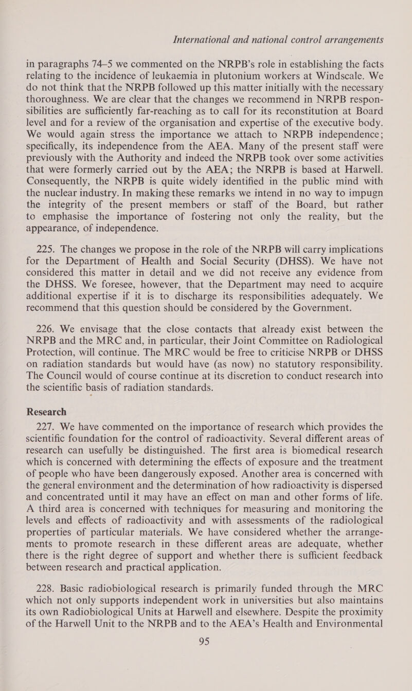 in paragraphs 74-5 we commented on the NRPB’s role in establishing the facts relating to the incidence of leukaemia in plutonium workers at Windscale. We do not think that the NRPB followed up this matter initially with the necessary thoroughness. We are clear that the changes we recommend in NRPB respon- _ sibilities are sufficiently far-reaching as to call for its reconstitution at Board level and for a review of the organisation and expertise of the executive body. We would again stress the importance we attach to NRPB independence; specifically, its independence from the AEA. Many of the present staff were previously with the Authority and indeed the NRPB took over some activities that were formerly carried out by the AEA; the NRPB is based at Harwell. Consequently, the NRPB is quite widely identified in the public mind with the nuclear industry. In making these remarks we intend in no way to impugn the integrity of the present members or staff of the Board, but rather tc emphasise the importance of fostering not only the reality, but the appearance, of independence. 225. The changes we propose in the role of the NRPB will carry implications for the Department of Health and Social Security (DHSS). We have not considered this matter in detail and we did not receive any evidence from the DHSS. We foresee, however, that the Department may need to acquire additional expertise if it is to discharge its responsibilities adequately. We recommend that this question should be considered by the Government. 226. We envisage that the close contacts that already exist between the NRPB and the MRC and, in particular, their Joint Committee on Radiological Protection, will continue. The MRC would be free to criticise NRPB or DHSS on radiation standards but would have (as now) no statutory responsibility. The Council would of course continue at its discretion to conduct research into the scientific basis of radiation standards. Research 227. We have commented on the importance of research which provides the scientific foundation for the control of radioactivity. Several different areas of research can usefully be distinguished. The first area is biomedical research which is concerned with determining the effects of exposure and the treatment of people who have been dangerously exposed. Another area is concerned with the general environment and the determination of how radioactivity is dispersed and concentrated until it may have an effect on man and other forms of life. A third area is concerned with techniques for measuring and monitoring the levels and effects of radioactivity and with assessments of the radiological properties of particular materials. We have considered whether the arrange- ments to promote research in these different areas are adequate, whether there is the right degree of support and whether there is sufficient feedback between research and practical application. 228. Basic radiobiological research is primarily funded through the MRC which not only supports independent work in universities but also maintains its own Radiobiological Units at Harwell and elsewhere. Despite the proximity of the Harwell Unit to the NRPB and to the AEA’s Health and Environmental