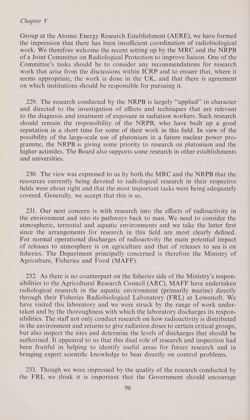 Group at the Atomic Energy Research Establishment (AERE), we have formed the impression that there has been insufficient coordination of radiobiological work. We therefore welcome the recent setting up by the MRC and the NRPB of a Joint Committee on Radiological Protection to improve liaison. One of the Committee’s tasks should be to consider any recommendations for research work that arise from the discussions within ICRP and to ensure that, where it seems appropriate, the work is done in the UK, and that there is agreement on which institutions should be responsible for pursuing it. 229. The research conducted by the NRPB is largely “‘applied’’ in character and directed to the investigation of effects and techniques that are relevant to the diagnosis and treatment of exposure in radiation workers. Such research should remain the responsibility of the NRPB, who have built up a good reputation in a short time for some of their work in this field. In view of the possibility of the large-scale use of plutonium in a future nuclear power pro- gramme, the NRPB is giving some priority to research on plutonium and the higher actinides. The Board also supports some research in other establishments and universities. 230. The view was expressed to us by both the MRC and the NRPB that the resources currently being devoted to radiological research in their respective fields were about right and that the most important tasks were being adequately covered. Generally, we accept that this is so. 231. Our next concern is with research into the effects of radioactivity in the environment and into its pathways back to man. We need to consider the atmospheric, terrestial and aquatic environments and we take the latter first since the arrangements for research in this field are most clearly defined. For normal operational discharges of radioactivity the main potential impact of releases to atmosphere is on agriculture and that of releases to sea is on fisheries. The Department principally concerned is therefore the Ministry of Agriculture, Fisheries and Food (MAFF). 232. As there is no counterpart on the fisheries side of the Ministry’s respon- sibilities to the Agricultural Research Council (ARC), MAFF have undertaken radiological research in the aquatic environment (primarily marine) directly through their Fisheries Radiobiological Laboratory (FRL) at Lowestoft. We have visited this laboratory and we were struck by the range of work under- taken and by the thoroughness with which the laboratory discharges its respon- sibilities. The staff not only conduct research on how radioactivity is distributed in the environment and returns to give radiation doses to certain critical groups, but also inspect the sites and determine the levels of discharges that should be authorised. It appeared to us that this dual role of research and inspection had been fruitful in helping to identify useful areas for future research and in bringing expert scientific knowledge to bear directly on control problems. 233. Though we were impressed by the quality of the research conducted by the FRL we think it is important that the Government should encourage