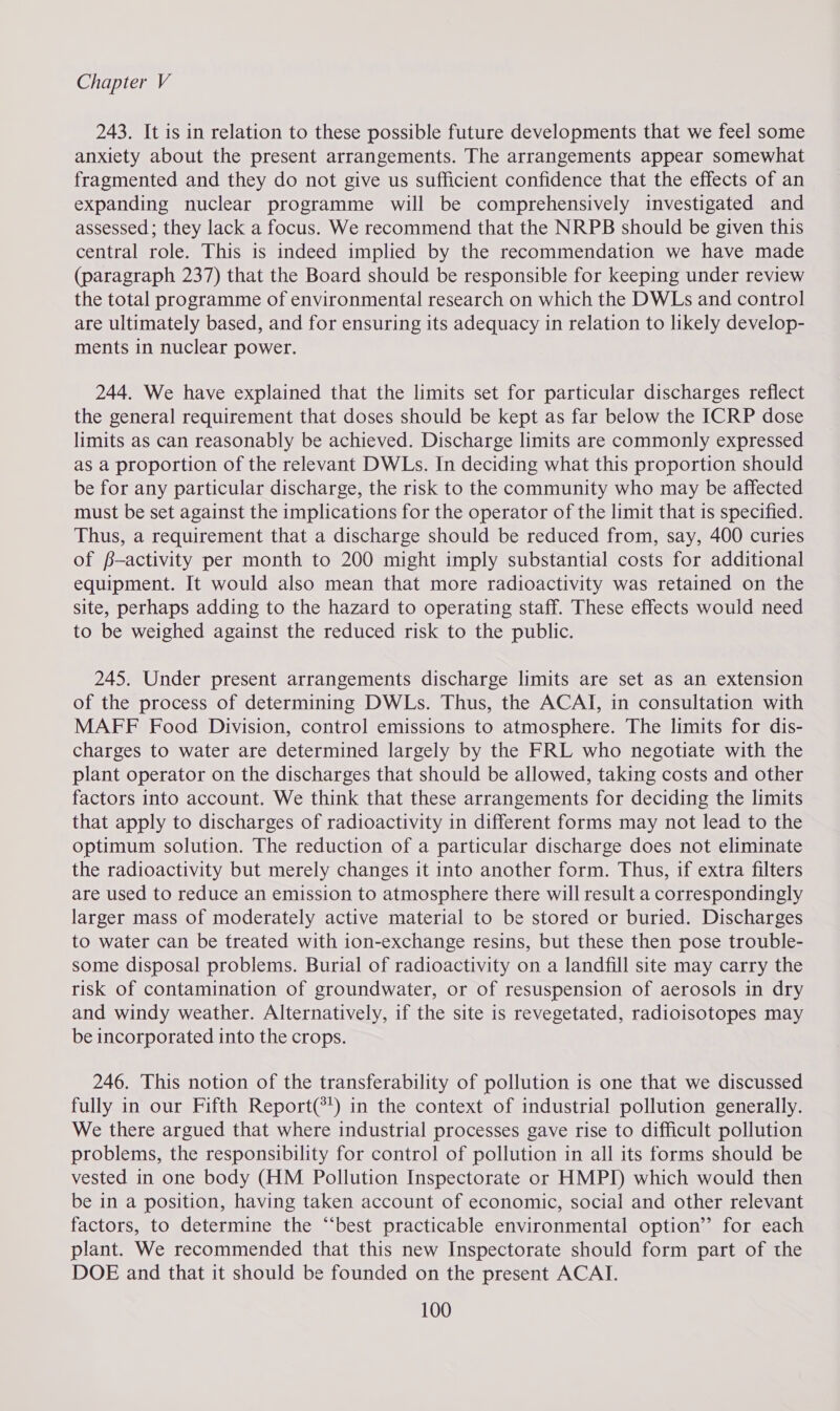 243. It is in relation to these possible future developments that we feel some anxiety about the present arrangements. The arrangements appear somewhat fragmented and they do not give us sufficient confidence that the effects of an expanding nuclear programme will be comprehensively investigated and assessed; they lack a focus. We recommend that the NRPB should be given this central role. This is indeed implied by the recommendation we have made (paragraph 237) that the Board should be responsible for keeping under review the total programme of environmental research on which the DWLs and control are ultimately based, and for ensuring its adequacy in relation to likely develop- ments in nuclear power. 244. We have explained that the limits set for particular discharges reflect the general requirement that doses should be kept as far below the ICRP dose limits as can reasonably be achieved. Discharge limits are commonly expressed as a proportion of the relevant DWLs. In deciding what this proportion should be for any particular discharge, the risk to the community who may be affected must be set against the implications for the operator of the limit that is specified. Thus, a requirement that a discharge should be reduced from, say, 400 curies of f-activity per month to 200 might imply substantial costs for additional equipment. It would also mean that more radioactivity was retained on the site, perhaps adding to the hazard to operating staff. These effects would need to be weighed against the reduced risk to the public. 245. Under present arrangements discharge limits are set as an extension of the process of determining DWLs. Thus, the ACAI, in consultation with MAFF Food Division, control emissions to atmosphere. The limits for dis- charges to water are determined largely by the FRL who negotiate with the plant operator on the discharges that should be allowed, taking costs and other factors into account. We think that these arrangements for deciding the limits that apply to discharges of radioactivity in different forms may not lead to the optimum solution. The reduction of a particular discharge does not eliminate the radioactivity but merely changes it into another form. Thus, if extra filters are used to reduce an emission to atmosphere there will result a correspondingly larger mass of moderately active material to be stored or buried. Discharges to water can be treated with ion-exchange resins, but these then pose trouble- some disposal problems. Burial of radioactivity on a landfill site may carry the risk of contamination of groundwater, or of resuspension of aerosols in dry and windy weather. Alternatively, if the site is revegetated, radioisotopes may be incorporated into the crops. 246. This notion of the transferability of pollution is one that we discussed fully in our Fifth Report(*') in the context of industrial pollution generally. We there argued that where industrial processes gave rise to difficult pollution problems, the responsibility for control of pollution in all its forms should be vested in one body (HM Pollution Inspectorate or HMPI) which would then be in a position, having taken account of economic, social and other relevant factors, to determine the “‘best practicable environmental option’? for each plant. We recommended that this new Inspectorate should form part of the DOE and that it should be founded on the present ACAI.