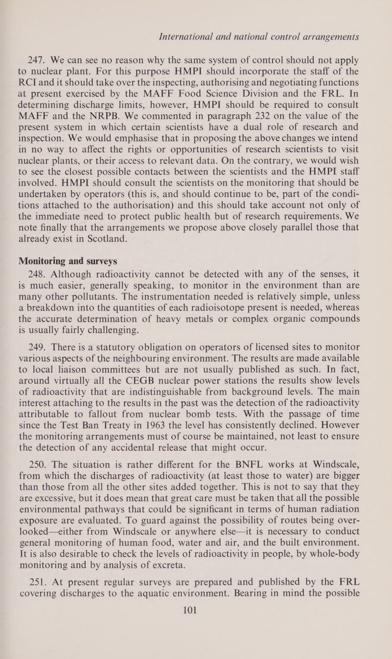 247. We can see no reason why the same system of control should not apply to nuclear plant. For this purpose HMPI should incorporate the staff of the RCI and it should take over the inspecting, authorising and negotiating functions at present exercised by the MAFF Food Science Division and the FRL. In determining discharge limits, however, HMPI should be required to consult MAFF and the NRPB. We commented in paragraph 232 on the value of the present system in which certain scientists have a dual role of research and inspection. We would emphasise that in proposing the above changes we intend in no way to affect the rights or opportunities of research scientists to visit nuclear plants, or their access to relevant data. On the contrary, we would wish to see the closest possible contacts between the scientists and the HMPI staff involved. HMPI should consult the scientists on the monitoring that should be undertaken by operators (this is, and should continue to be, part of the condi- tions attached to the authorisation) and this should take account not only of the immediate need to protect public health but of research requirements. We note finally that the arrangements we propose above closely parallel those that already exist in Scotland. Monitoring and surveys 248. Although radioactivity cannot be detected with any of the senses, it is much easier, generally speaking, to monitor in the environment than are many other pollutants. The instrumentation needed is relatively simple, unless a breakdown into the quantities of each radioisotope present is needed, whereas the accurate determination of heavy metals or complex organic compounds is usually fairly challenging. 249. There is a statutory obligation on operators of licensed sites to monitor various aspects of the neighbouring environment. The results are made available to local liaison committees but are not usually published as such. In fact, around virtually all the CEGB nuclear power stations the results show levels of radioactivity that are indistinguishable from background levels. The main interest attaching to the results in the past was the detection of the radioactivity attributable to fallout from nuclear bomb tests. With the passage of time since the Test Ban Treaty in 1963 the level has consistently declined. However the monitoring arrangements must of course be maintained, not least to ensure the detection of any accidental release that might occur. 250. The situation is rather different for the BNFL works at Windscale, from which the discharges of radioactivity (at least those to water) are bigger than those from all the other sites added together. This is not to say that they are excessive, but it does mean that great care must be taken that all the possible environmental pathways that could be significant in terms of human radiation exposure are evaluated. To guard against the possibility of routes being over- looked—either from Windscale or anywhere else—it is necessary to conduct general monitoring of human food, water and air, and the built environment. It is also desirable to check the levels of radioactivity in people, by whole-body monitoring and by analysis of excreta. 251. At present regular surveys are prepared and published by the FRL covering discharges to the aquatic environment. Bearing in mind the possible