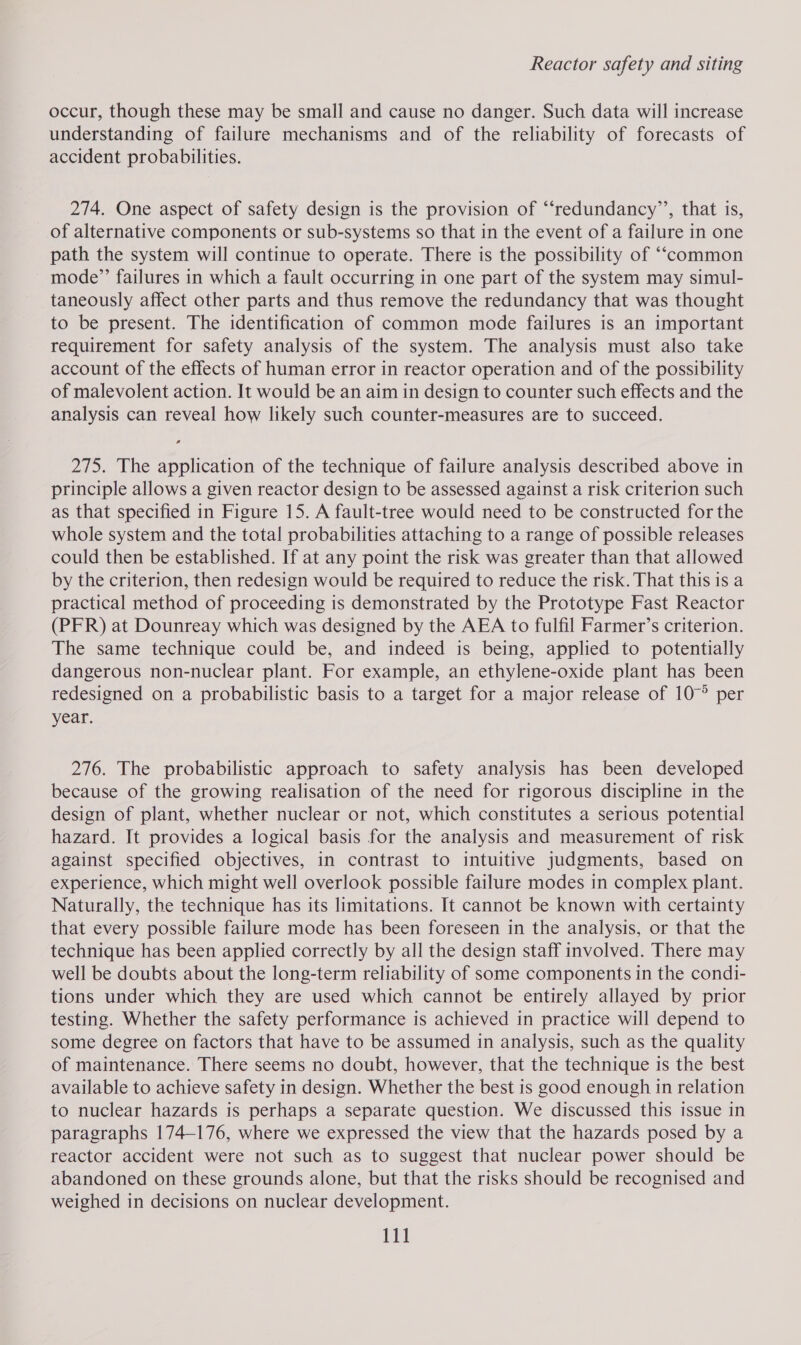 occur, though these may be small and cause no danger. Such data will increase understanding of failure mechanisms and of the reliability of forecasts of accident probabilities. 274. One aspect of safety design is the provision of “‘redundancy’’, that is, of alternative components or sub-systems so that in the event of a failure in one path the system will continue to operate. There is the possibility of ““common mode”’ failures in which a fault occurring in one part of the system may simul- taneously affect other parts and thus remove the redundancy that was thought to be present. The identification of common mode failures is an important requirement for safety analysis of the system. The analysis must also take account of the effects of human error in reactor operation and of the possibility of malevolent action. It would be an aim in design to counter such effects and the analysis can reveal how likely such counter-measures are to succeed. 275. The application of the technique of failure analysis described above in principle allows a given reactor design to be assessed against a risk criterion such as that specified in Figure 15. A fault-tree would need to be constructed for the whole system and the total probabilities attaching to a range of possible releases could then be established. If at any point the risk was greater than that allowed by the criterion, then redesign would be required to reduce the risk. That this is a practical method of proceeding is demonstrated by the Prototype Fast Reactor (PFR) at Dounreay which was designed by the AEA to fulfil Farmer’s criterion. The same technique could be, and indeed is being, applied to potentially dangerous non-nuclear plant. For example, an ethylene-oxide plant has been redesigned on a probabilistic basis to a target for a major release of 10° per year. 276. The probabilistic approach to safety analysis has been developed because of the growing realisation of the need for rigorous discipline in the design of plant, whether nuclear or not, which constitutes a serious potential hazard. It provides a logical basis for the analysis and measurement of risk against specified objectives, in contrast to intuitive judgments, based on experience, which might well overlook possible failure modes in complex plant. Naturally, the technique has its limitations. It cannot be known with certainty that every possible failure mode has been foreseen in the analysis, or that the technique has been applied correctly by all the design staff involved. There may well be doubts about the long-term reliability of some components in the condi- tions under which they are used which cannot be entirely allayed by prior testing. Whether the safety performance is achieved in practice will depend to some degree on factors that have to be assumed in analysis, such as the quality of maintenance. There seems no doubt, however, that the technique is the best available to achieve safety in design. Whether the best is good enough in relation to nuclear hazards is perhaps a separate question. We discussed this issue in paragraphs 174-176, where we expressed the view that the hazards posed by a reactor accident were not such as to suggest that nuclear power should be abandoned on these grounds alone, but that the risks should be recognised and weighed in decisions on nuclear development.