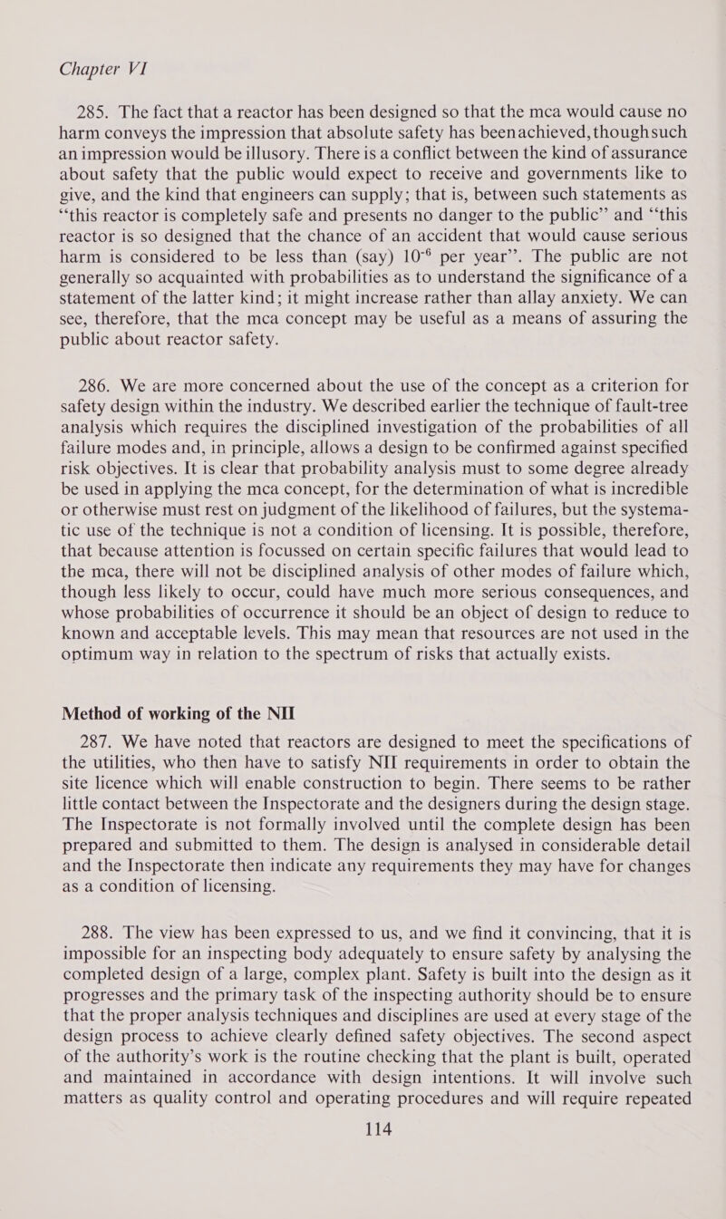 285. The fact that a reactor has been designed so that the mca would cause no harm conveys the impression that absolute safety has beenachieved, thoughsuch an impression would be illusory. There is a conflict between the kind of assurance about safety that the public would expect to receive and governments like to give, and the kind that engineers can supply; that is, between such statements as ‘‘this reactor is completely safe and presents no danger to the public”’ and “‘this reactor is so designed that the chance of an accident that would cause serious harm is considered to be less than (say) 10°° per year’’. The public are not generally so acquainted with probabilities as to understand the significance of a statement of the latter kind; it might increase rather than allay anxiety. We can see, therefore, that the mca concept may be useful as a means of assuring the public about reactor safety. 286. We are more concerned about the use of the concept as a criterion for safety design within the industry. We described earlier the technique of fault-tree analysis which requires the disciplined investigation of the probabilities of all failure modes and, in principle, allows a design to be confirmed against specified risk objectives. It is clear that probability analysis must to some degree already be used in applying the mca concept, for the determination of what is incredible or otherwise must rest on judgment of the likelihood of failures, but the systema- tic use of the technique is not a condition of licensing. It is possible, therefore, that because attention is focussed on certain specific failures that would lead to the mca, there will not be disciplined analysis of other modes of failure which, though less likely to occur, could have much more serious consequences, and whose probabilities of occurrence it should be an object of design to reduce to known and acceptable levels. This may mean that resources are not used in the optimum way in relation to the spectrum of risks that actually exists. Method of working of the NII 287. We have noted that reactors are designed to meet the specifications of the utilities, who then have to satisfy NII requirements in order to obtain the site licence which will enable construction to begin. There seems to be rather little contact between the Inspectorate and the designers during the design stage. The Inspectorate is not formally involved until the complete design has been prepared and submitted to them. The design is analysed in considerable detail and the Inspectorate then indicate any requirements they may have for changes as a condition of licensing. 288. The view has been expressed to us, and we find it convincing, that it is impossible for an inspecting body adequately to ensure safety by analysing the completed design of a large, complex plant. Safety is built into the design as it progresses and the primary task of the inspecting authority should be to ensure that the proper analysis techniques and disciplines are used at every stage of the design process to achieve clearly defined safety objectives. The second aspect of the authority’s work is the routine checking that the plant is built, operated and maintained in accordance with design intentions. It will involve such matters as quality control and operating procedures and will require repeated