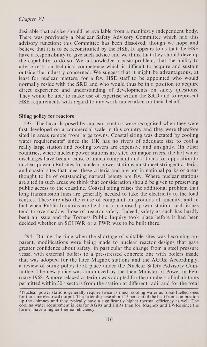 desirable that advice should be available from a manifestly independent body. There was previously a Nuclear Safety Advisory Committee which had this advisory function; this Committee has been dissolved, though we hope and believe that it is to be reconstituted by the HSE. It appears to us that the HSE have a responsibility to give such advice and we think that they should develop the capability to do so. We acknowledge a basic problem, that the ability to advise rests on technical competence which is difficult to acquire and sustain outside the industry concerned. We suggest that it might be advantageous, at least for nuclear matters, for a few HSE staff to be appointed who would normally reside with the SRD and who would thus be in a position to acquire direct experience and understanding of developments on safety questions. They would be able to make use of expertise within the SRD and to represent HSE requirements with regard to any work undertaken on their behalf. Siting policy for reactors 293. The hazards posed by nuclear reactors were recognised when they were first developed on a commercial scale in this country and they were therefore sited in areas remote from large towns. Coastal siting was dictated by cooling water requirements* since the UK has no rivers of adequate size to cool a really large station and cooling towers are expensive and unsightly. (In other countries, where nuclear power stations are sited on major rivers, the hot water discharges have been a cause of much complaint and a focus for opposition to nuclear power.) But sites for nuclear power stations must meet stringent criteria, and coastal sites that meet these criteria and are not in national parks or areas thought to be of outstanding natural beauty are few. Where nuclear stations are sited in such areas we think that consideration should be given to preserving public access to the coastline. Coastal siting raises the additional problem that long transmission lines are generally needed to take the electricity to the load centres. These are also the cause of complaint on grounds of amenity, and in fact when Public Inquiries are held on a proposed power station, such issues tend to overshadow those of reactor safety. Indeed, safety as such has hardly been an issue and the Torness Public Inquiry took place before it had been decided whether an SGHWR or a PWR was to be built there. 294. During the time when the shortage of suitable sites was becoming ap- parent, modifications were being made to nuclear reactor designs that gave greater confidence about safety, in particular the change from a steel pressure vessel with external boilers to a pre-stressed concrete one with boilers inside that was adopted for the later Magnox stations and the AGRs. Accordingly, a review of siting policy took place under the Nuclear Safety Advisory Com- mittee. The new policy was announced by the then Minister of Power in Feb- ruary 1968. A more relaxed criterion was adopted for the numbers of inhabitants permitted within 30 © sectors from the station at different radii and for the total *Nuclear power stations generally require twice as much cooling water as fossil-fuelled ones for the same electrical output. The latter disperse about 15 per cent of the heat from combustion up the chimney and they typically have a significantly higher thermal efficiency as well. The cooling water requirement is less for AGRs and FBRs than for Magnox and LWRs since the former have a higher thermal efficiency.