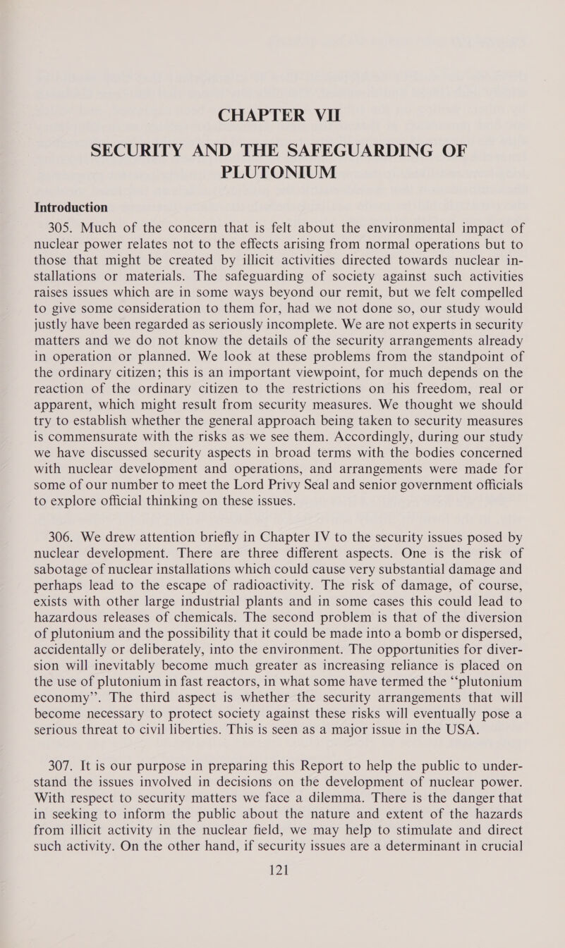 SECURITY AND THE SAFEGUARDING OF PLUTONIUM Introduction 305. Much of the concern that is felt about the environmental impact of nuclear power relates not to the effects arising from normal operations but to those that might be created by illicit activities directed towards nuclear in- stallations or materials. The safeguarding of society against such activities raises issues which are in some ways beyond our remit, but we felt compelled to give some consideration to them for, had we not done so, our study would justly have been regarded as seriously incomplete. We are not experts in security matters and we do not know the details of the security arrangements already in operation or planned. We look at these problems from the standpoint of the ordinary citizen; this is an important viewpoint, for much depends on the reaction of the ordinary citizen to the restrictions on his freedom, real or apparent, which might result from security measures. We thought we should try to establish whether the general approach being taken to security measures is commensurate with the risks as we see them. Accordingly, during our study we have discussed security aspects in broad terms with the bodies concerned with nuclear development and operations, and arrangements were made for some of our number to meet the Lord Privy Seal and senior government officials to explore official thinking on these issues. 306. We drew attention briefly in Chapter IV to the security issues posed by nuclear development. There are three different aspects. One is the risk of sabotage of nuclear installations which could cause very substantial damage and perhaps lead to the escape of radioactivity. The risk of damage, of course, exists with other large industrial plants and in some cases this could lead to hazardous releases of chemicals. The second problem is that of the diversion of plutonium and the possibility that it could be made into a bomb or dispersed, accidentally or deliberately, into the environment. The opportunities for diver- sion will inevitably become much greater as increasing reliance is placed on the use of plutonium in fast reactors, in what some have termed the “‘plutonium economy’. The third aspect is whether the security arrangements that will become necessary to protect society against these risks will eventually pose a serious threat to civil liberties. This is seen as a major issue in the USA. 307. It is our purpose in preparing this Report to help the public to under- stand the issues involved in decisions on the development of nuclear power. With respect to security matters we face a dilemma. There is the danger that in seeking to inform the public about the nature and extent of the hazards from illicit activity in the nuclear field, we may help to stimulate and direct such activity. On the other hand, if security issues are a determinant in crucial 128