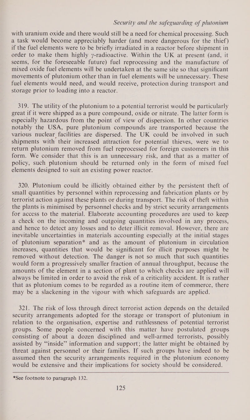 with uranium oxide and there would still be a need for chemical processing. Such a task would become appreciably harder (and more dangerous for the thief) if the fuel elements were to be briefly irradiated in a reactor before shipment in order to make them highly y-radioactive. Within the UK at present (and, it seems, for the foreseeable future) fuel reprocessing and the manufacture of mixed oxide fuel elements will be undertaken at the same site so that significant movements of plutonium other than in fuel elements will be unnecessary. These fuel elements would need, and would receive, protection during transport and storage prior to loading into a reactor. 319. The utility of the plutonium to a potential terrorist would be particularly great if it were shipped as a pure compound, oxide or nitrate. The latter form is especially hazardous from the point of view of dispersion. In other countries notably the USA, pure plutonium compounds are transported because the various nuclear facilities are dispersed. The UK could be involved in such shipments with their increased attraction for potential thieves, were we to return plutonium removed from fuel reprocessed for foreign customers in this form. We consider that this is an unnecessary risk, and that as a matter of policy, such plutonium should be returned only in the form of mixed fuel elements designed to suit an existing power reactor. 320. Plutonium could be illicitly obtained either by the persistent theft of small quantities by personnel within reprocessing and fabrication plants or by terrorist action against these plants or during transport. The risk of theft within the plants is minimised by personnel checks and by strict security arrangements for access to the material. Elaborate accounting procedures are used to keep a check on the incoming and outgoing quantities involved in any process, and hence to detect any losses and to deter illicit removal. However, there are inevitable uncertainties in materials accounting especially at the initial stages of plutonium separation* and as the amount of plutonium in circulation increases, quantities that would be significant for illicit purposes might be removed without detection. The danger is not so much that such quantities would form a progressively smaller fraction of annual throughput, because the amounts of the element in a section of plant to which checks are applied will always be limited in order to avoid the risk of a criticality accident. It is rather that as plutonium comes to be regarded as a routine item of commerce, there may be a slackening in the vigour with which safeguards are applied. 321. The risk of loss through direct terrorist action depends on the detailed security arrangements adopted for the storage or transport of plutonium in relation to the organisation, expertise and ruthlessness of potential terrorist groups. Some people concerned with this matter have postulated groups consisting of about a dozen disciplined and well-armed terrorists, possibly assisted by “‘inside’”’ information and support; the latter might be obtained by threat against personnel or their families. If such groups have indeed to be assumed then the security arrangements required in the plutonium economy would be extensive and their implications for society should be considered. *See footnote to paragraph 132. 25